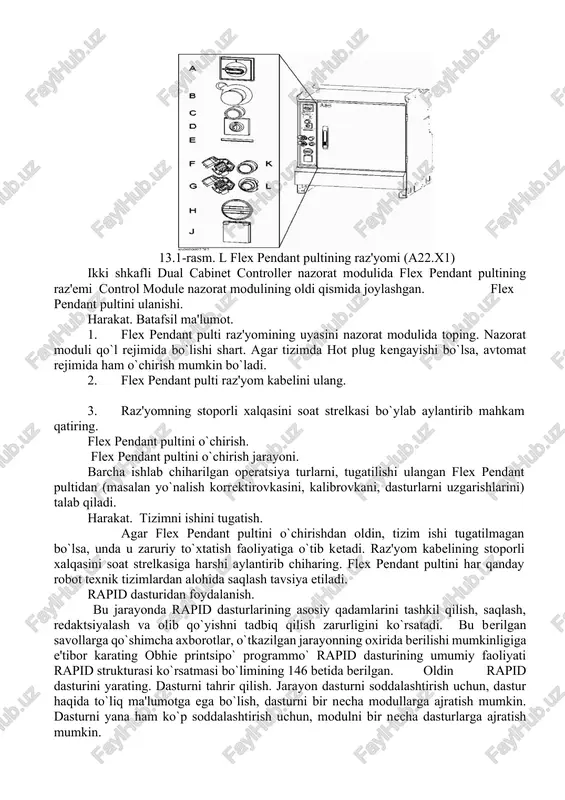 g xizmat rozetkasi 115g`230 v, 200 vt · hot plug tugmachasi · flexpendant pultining raz'yomi(raz'yom) ishlarni boshlanishi. flex pendant pultini nazorat moduliga qanday ulanishi va yorug`lik ulanishini sozlash. unda sxema shaklida katta harakatdagi ishlarning masalalarini flex pendant pulti yordamida bajarish ko`rsatilgan flex pendant pultini ulanishi (ishga tushirish). flex pendant pultini raz'yomi joylanishi quyidagi rasmda ko`rsatilgan. 13.1-rasm. l flex pendant pultining raz'yomi (a22.x1) ikki shkafli dual cabinet controller nazorat modulida flex pendant pultining raz'emi control module nazorat modulining oldi qismida joylashgan. flex pendant pultini ulanishi. harakat. batafsil ma'lumot. 1. flex pendant pulti raz'yomining uyasini nazorat modulida toping. nazorat moduli qo`l rejimida bo`lishi shart. agar tizimda hot plug kengayishi bo`lsa, avtomat rejimida ham o`chirish mumkin bo`ladi. 2. flex pendant pulti raz'yom kabelini ulang. 3. raz'yomning stoporli xalqasini soat strelkasi bo`ylab aylantirib mahkam qatiring. flex pendant pultini o`chirish. flex pendant pultini o`chirish jarayoni. barcha ishlab chiharilgan operatsiya turlarni, tugatilishi ulangan flex pendant pultidan …