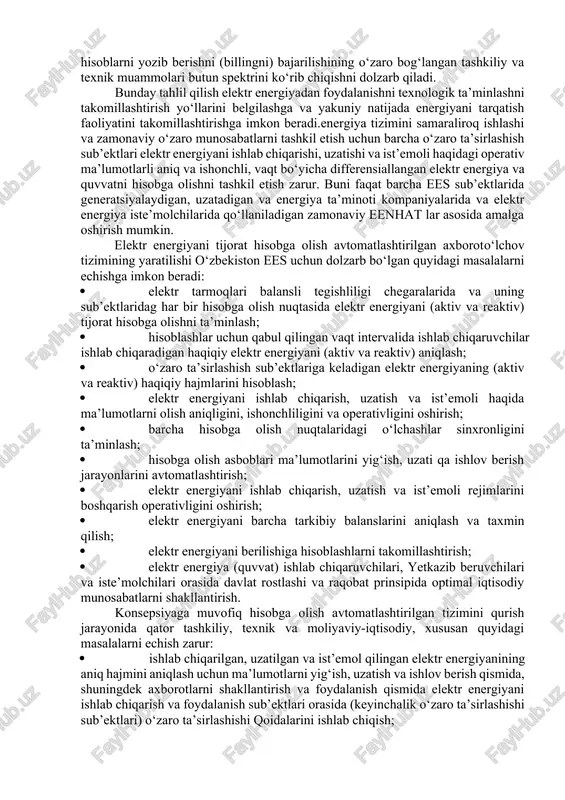 chlanish yo‘qotishlari me’yoriy qiymatlardan oshadi; · tok transformatorlari va kuchlanish transformatorlari ikkilamchi zanjirlari yuklamalarining qiymatlari me’yoriy talablarga javob bermaydi; · elektr energiyani ba’zi olish-sotish nuqtalarida hisoblagichlar mavjud emas, bu elektr energiyani tijorat hisobga olish haqidagi me’yoriy hujjatlar talablariga zid; · elektr energiyani tijorat hisobga olish asboblari elektr energiyani olish-sotish nuqtalarining barchasida ham o‘rnatilmagan (sub’ektlar elektr tarmoqlari balansli tegishliligi chegaralarida emas); · elektr energiya yo‘qotilishlari haqidagi ma’lumotlar axborotlarni uzatish va o‘zgartirishda katta xatoliklarga ega bo‘lgan g‘oyaviy va fizik eskirgan hisoblash usullarida shakllantiriladi; · o‘lchov tizimlarida sezilarli quvvat pasayishlarida katta nosezgirlik yoki nochiziqlilik zonali ishlaydigan past aniqlik sinflaridagi elektr hisoblagichlar, kuchlanish va tok transformatorlari ishlavtiladi; · elektr energiyashi ishlab chiqarish va ist’emoli haqida operativ va sinxronlashtirilgan vaqt bo‘yicha ma’lumotlarni yig‘ish amalga oshirilmaydi; · elektr energiyani hisobga olish nuqtalaridan ma’lumotlarni axborotlarni yig‘ish va ishlov berish markazlariga uzatish uchun aloqa kanallari odatda past uzatish tezligiga ega yoki mavjud emas. elektr energiyani hisobga olishni tashkil …
