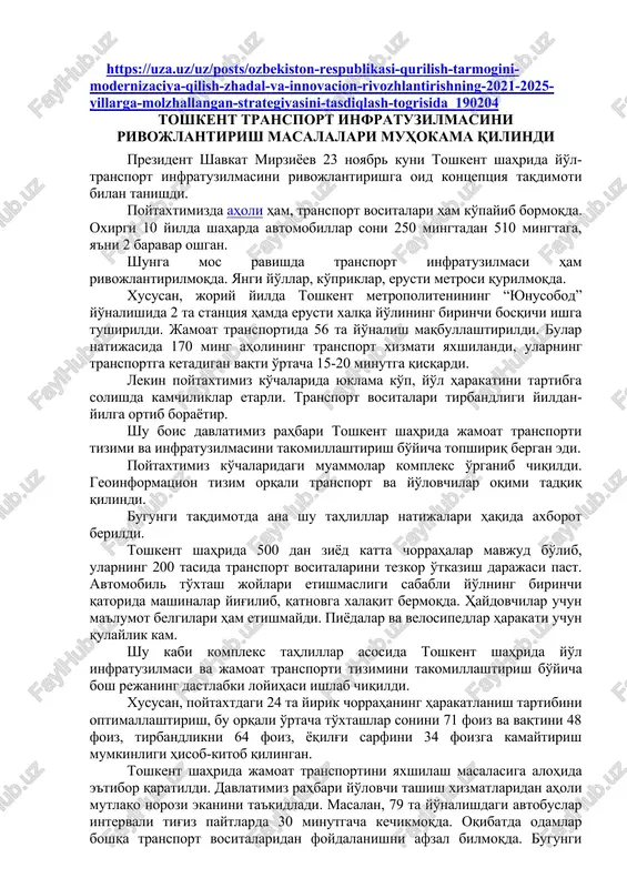 innovatsion rivojlantirishning 2021–2025 yillarga mo'ljallangan strategiyasini tasdiqlash to'g'risida o'zbekiston respublikasi prezidentining f a r m o n i https://uza.uz/uz/posts/ozbekiston-respublikasi-qurilish-tarmogini-modernizaciya-qilish-zhadal-va-innovacion-rivozhlantirishning-2021-2025-yillarga-molzhallangan-strategiyasini-tasdiqlash-togrisida_190204 toshkent transport infratuzilmasini rivojlantirish masalalari muhokama qilindi prezident shavkat mirziyoev 23 noyabr kuni toshkent shahrida yo'l-transport infratuzilmasini rivojlantirishga oid kontseptsiya taqdimoti bilan tanishdi. poytaxtimizda aholi ham, transport vositalari ham ko'payib bormoqda. oxirgi 10 yilda shaharda avtomobillar soni 250 mingtadan 510 mingtaga, ya'ni 2 baravar oshgan. shunga mos ravishda transport infratuzilmasi ham rivojlantirilmoqda. yangi yo'llar, ko'priklar, erusti metrosi qurilmoqda. xususan, joriy yilda toshkent metropolitenining “yunusobod” yo'nalishida 2 ta stantsiya hamda erusti xalqa yo'lining birinchi bosqichi ishga tushirildi. jamoat transportida 56 ta yo'nalish maqbullashtirildi. bular natijasida 170 ming aholining transport xizmati yaxshilandi, ularning transportga ketadigan vaqti o'rtacha 15-20 minutga qisqardi. lekin poytaxtimiz ko'chalarida yuklama ko'p, yo'l harakatini tartibga solishda kamchiliklar etarli. transport vositalari tirbandligi yildan-yilga ortib borayotir. shu bois davlatimiz rahbari toshkent shahrida jamoat transporti tizimi va infratuzilmasini takomillashtirish bo'yicha topshiriq bergan edi. …