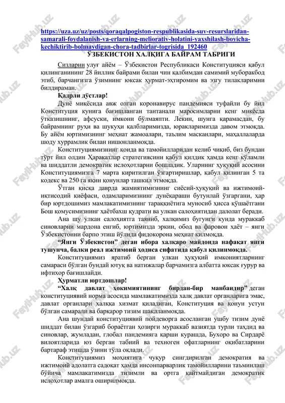 lmaydigan-chora-tadbirlar-togrisida_192460 o'zbekiston xalqiga bayram tabrigi sizlarni ulug' ayyom – o'zbekiston respublikasi konstitutsiyasi qabul qilinganining 28 yillik bayrami bilan chin qalbimdan samimiy muborakbod etib, barchangizga o'zimning yuksak hurmat-ehtiromim va ezgu tilaklarimni bildiraman. qadrli do'stlar! dunyo miqyosida avj olgan koronavirus pandemiyasi tufayli bu yil konstitutsiya kuniga bag'ishlangan tantanali marosimlarni keng miqyosda o'tkazishning, afsuski, imkoni bo'lmayapti. lekin, shunga qaramasdan, bu bayramning ruhi va shukuhi qalblarimizda, yuraklarimizda davom etmoqda. bu ayyom yurtimizning mehnat jamoalari, ta'lim maskanlari, mahallalarda shodu xurramlik bilan nishonlanmoqda. konstitutsiyamizning qoida va tamoyillaridan kelib chiqib, biz bundan to'rt yil oldin harakatlar strategiyasini qabul qildik hamda keng ko'lamli va shiddatli demokratik islohotlarni boshladik. ularning huquqiy asosini konstitutsiyamizga 7 marta kiritilgan o'zgartirishlar, qabul qilingan 5 ta kodeks va 250 ga yaqin qonunlar tashkil etmoqda. o'tgan qisqa davrda jamiyatimizning siyosiy-huquqiy va ijtimoiy-iqtisodiy qiyofasi, odamlarimizning dunyoqarashi butunlay o'zgargani, har bir yurtdoshimiz mamlakatimizning taraqqiyotiga munosib hissa qo'shayotgani bosh qomusimizning hayotbaxsh qudrati va ulkan salohiyatidan dalolat beradi. ana …