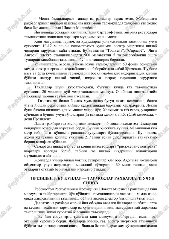 avsumiga tayyor emasligini yaqqol ko'rsatib berdi. yaqinda benzin narxi ham oshdi. bular aholining haqli e'tirozlariga sabab bo'lmoqda. – menga balandparvoz gaplar va raqamlar kerak emas. joylardagi rahbarlarning ishlari natijasiga ijtimoiy tarmoqlarda xalqimiz o'zi xolis baho bermoqda, – dedi shavkat mirziyoev. yig'ilishda sohadagi kamchiliklarni bartaraf etish, energiya resurslari ta'minotini yaxshilash choralari muhokama qilinmoqda. qish mavsumida tarmoq va hududlarda uzluksizlikni ta'minlash uchun sutkasiga 10-12 million kilovatt-soat qo'shimcha elektr energiyasi ishlab chiqarish zarurligi qayd etildi. bu quvvatni “toshkent”, “sirdaryo”, “yangi angren” elektr stantsiyalaridagi 900 megavattli 5 ta energoblokni ishga tushirish hisobidan ta'minlash bo'yicha topshiriq berildi. uzilishlarga, asosan, taqsimlovchi tarmoqlarning 60 foizi eskirgani hamda elektr energiyasiga talabning oshib borayotgani sabab bo'lmoqda. shu bois past va o'rta kuchlanishli tarmoqlarni bosqichma-bosqich modernizatsiya qilish bo'yicha dastur ishlab chiqib, ijrosiga tezroq kirishish zarurligi ta'kidlandi. tahlillar shuni ko'rsatmoqdaki, bugungi kunda gaz ta'minotida sutkasiga 20 million kub metr tanqislik mavjud. oqibatda mingdan ziyod mahallada tabiiy gaz bosimi pasaygan. – gaz …