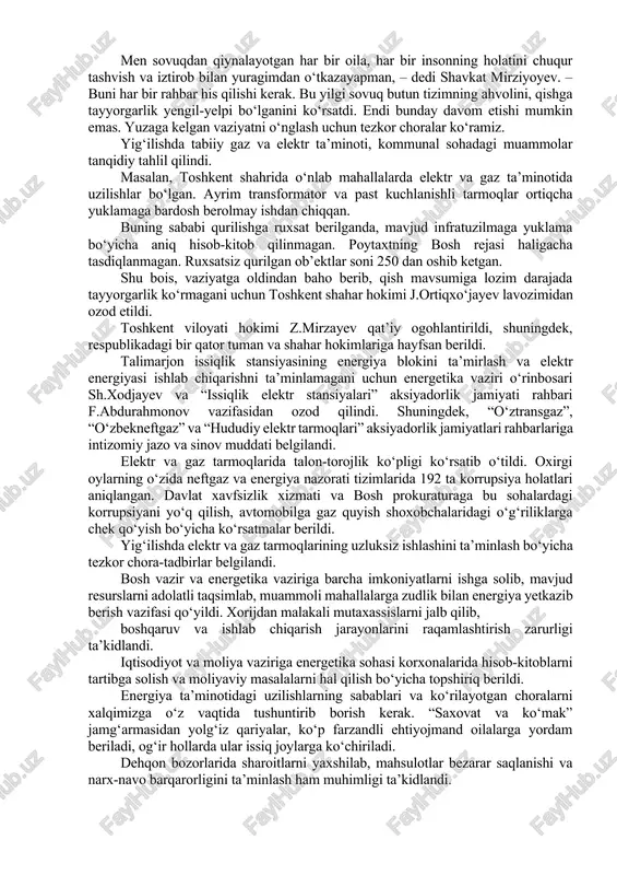 ahlil qilindi. masalan, toshkent shahrida o‘nlab mahallalarda elektr va gaz ta’minotida uzilishlar bo‘lgan. ayrim transformator va past kuchlanishli tarmoqlar ortiqcha yuklamaga bardosh berolmay ishdan chiqqan. buning sababi qurilishga ruxsat berilganda, mavjud infratuzilmaga yuklama bo‘yicha aniq hisob-kitob qilinmagan. poytaxtning bosh rejasi haligacha tasdiqlanmagan. ruxsatsiz qurilgan ob’ektlar soni 250 dan oshib ketgan. shu bois, vaziyatga oldindan baho berib, qish mavsumiga lozim darajada tayyorgarlik ko‘rmagani uchun toshkent shahar hokimi j.ortiqxo‘jayev lavozimidan ozod etildi. toshkent viloyati hokimi z.mirzayev qat’iy ogohlantirildi, shuningdek, respublikadagi bir qator tuman va shahar hokimlariga hayfsan berildi. talimarjon issiqlik stansiyasining energiya blokini ta’mirlash va elektr energiyasi ishlab chiqarishni ta’minlamagani uchun energetika vaziri o‘rinbosari sh.xodjayev va “issiqlik elektr stansiyalari” aksiyadorlik jamiyati rahbari f.abdurahmonov vazifasidan ozod qilindi. shuningdek, “o‘ztransgaz”, “o‘zbekneftgaz” va “hududiy elektr tarmoqlari” aksiyadorlik jamiyatlari rahbarlariga intizomiy jazo va sinov muddati belgilandi. elektr va gaz tarmoqlarida talon-torojlik ko‘pligi ko‘rsatib o‘tildi. oxirgi oylarning o‘zida neftgaz va energiya nazorati tizimlarida 192 ta korrupsiya holatlari …