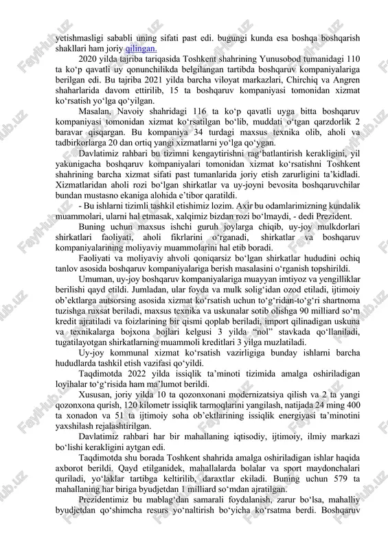 ‘rsatar, texnika va mutaxassislar yetishmasligi sababli uning sifati past edi. bugungi kunda esa boshqa boshqarish shakllari ham joriy qilingan. 2020 yilda tajriba tariqasida toshkent shahrining yunusobod tumanidagi 110 ta ko‘p qavatli uy qonunchilikda belgilangan tartibda boshqaruv kompaniyalariga berilgan edi. bu tajriba 2021 yilda barcha viloyat markazlari, chirchiq va angren shaharlarida davom ettirilib, 15 ta boshqaruv kompaniyasi tomonidan xizmat ko‘rsatish yo‘lga qo‘yilgan. masalan, navoiy shahridagi 116 ta ko‘p qavatli uyga bitta boshqaruv kompaniyasi tomonidan xizmat ko‘rsatilgan bo‘lib, muddati o‘tgan qarzdorlik 2 baravar qisqargan. bu kompaniya 34 turdagi maxsus texnika olib, aholi va tadbirkorlarga 20 dan ortiq yangi xizmatlarni yo‘lga qo‘ygan. davlatimiz rahbari bu tizimni kengaytirishni rag‘batlantirish kerakligini, yil yakunigacha boshqaruv kompaniyalari tomonidan xizmat ko‘rsatishni toshkent shahrining barcha xizmat sifati past tumanlarida joriy etish zarurligini ta’kidladi. xizmatlaridan aholi rozi bo‘lgan shirkatlar va uy-joyni bevosita boshqaruvchilar bundan mustasno ekaniga alohida e’tibor qaratildi. - bu ishlarni tizimli tashkil etishimiz lozim. axir bu odamlarimizning kundalik …