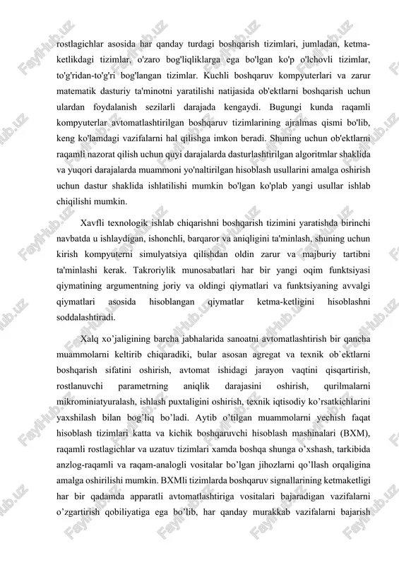 ng argumentning joriy va oldingi qiymatlari va funktsiyaning avvalgi qiymatlari asosida hisoblangan qiymatlar ketma-ketligini hisoblashni soddalashtiradi. xalq xo’jaligining barcha jabhalarida sanoatni avtomatlashtirish bir qancha muammolarni keltirib chiqaradiki, bular asosan agregat va texnik ob`ektlarni boshqarish sifatini oshirish, avtomat ishidagi jarayon vaqtini qisqartirish, rostlanuvchi parametrning aniqlik darajasini oshirish, qurilmalarni mikrominiatyuralash, ishlash puxtaligini oshirish, texnik iqtisodiy ko’rsatkichlarini yaxshilash bilan bog’liq bo’ladi. aytib o’tilgan muammolarni yechish faqat hisoblash tizimlari katta va kichik boshqaruvchi hisoblash mashinalari (bxm), raqamli rostlagichlar va uzatuv tizimlari xamda boshqa shunga o’xshash, tarkibida anzlog-raqamli va raqam-analogli vositalar bo’lgan jihozlarni qo’llash orqaligina amalga oshirilishi mumkin. bxmli tizimlarda boshqaruv signallarining ketmaketligi har bir qadamda apparatli avtomatlashtiriga vositalari bajaradigan vazifalarni o’zgartirish qobiliyatiga ega bo’lib, har qanday murakkab vazifalarni bajarish imkonini beradi. bu ketma-ketlik, odatda dasturni tashkil qiladi va bxm li tizimli dasturli bajarish tizimi deb yuritiladi. raqamli rostlagich va raqamli kuzatuv tizimlari bo’lgan avtomatlashtirish tizimlarida boshqaruv, oldindan ularga qo’yilgan vazifalarga ko’ra, qat`iy tuzilma (har …