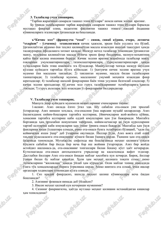 ai” – sinov, sinab ko'rish, ocherk, lotincha “exagium” - o'lchamoq) texnologiyasi kichik hajmli, erkin bayon usuliga ega bo'lib, o'rganilayotgan muammo yoki tahlil qilinayotgan masala yuzasidan shaxsiy taassurot hamda tasavurlarni ifodalashga xizmat qiladi. mazkur metod talabalar tomonidan o'rganilgan mavzu, muhokama qilinayotgan masala bo'yicha erkin fikr bildirish, mazmun-mohiyatini qayta bayon qilish imkonini beradi. kichik esseni yaratish jarayonida talabalar mavzu g'oyalarini umumlashtirishlari, tizimlashtirishlari, turkumlashtirishlari hamda xulosalarni bayon etish imkoniga ega bo'ladilar. mashg'ulotlar chog'ida mazkur metodni qo'llash quyidagi tartibda yo'lga qo'yiladi: 1) o'qituvchi kichik esseni yaratish uchun muammo yoki masalani tanlaydi; 2) tanlangan muammo, masala bilan talabalarni tanishtiradi; 3) talabalar muammo, masalaning umumiy mohiyati yuzasidan fikr yuritadilar; 4) talabalar shaxsiy fikrlarini bayon etish usulini belgilab oladilar; 5) kichik esseni yaratadilar; 6) kichik esse guruh talabalarining e'tiborlariga havola etiladi; 7) guruh a'zolari esse yuzasidan o'z fikrlarini bildiradilar. v. talabalar uchun topshiriq. mavzuga doir quyidagi muammoli vaziyatlarning echimlarini toping: 1-vaziyat. aziz oilada yolg'iz o'g'il edi. shu …