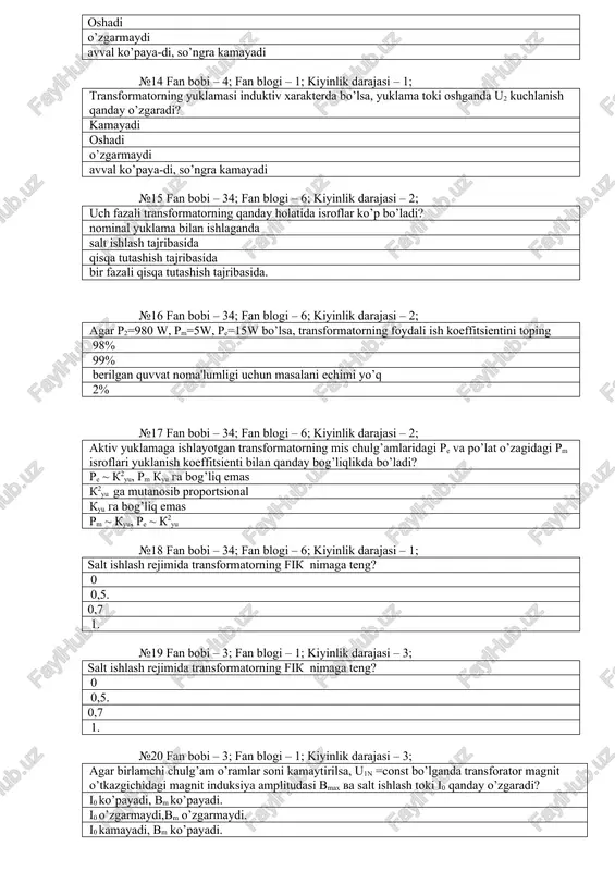 ; kiyinlik darajasi – 2; uch fazali trans​formatorning qanday holatida isroflar ko’p bo’ladi? nominal yuklama bilan ishlaganda salt ishlash tajribasida qisqa tutashish tajribasida bir fazali qisqa tuta​shish tajri​basida. №16 fan bobi – 34; fan blogi – 6; kiyinlik darajasi – 2; agar r2=980 w, rm=5w, re=15w bo’lsa, transfor​matorning foy​dali ish koeffi​tsientini toping 98% 99% berilgan quvvat noma'lumligi uchun masalani echimi yo’q 2% №17 fan bobi – 34; fan blogi – 6; kiyinlik darajasi – 2; aktiv yuklamaga ishlayotgan trans​formatorning mis chulg’amlaridagi re va po’lat o’zagidagi rm is​roflari yuklanish koeffitsienti bilan qanday bog’liqlikda bo’ladi? re ~ k2yu, rm kyu ga bog’liq emas k2yu ga mutanosib propor​tsional kyu ga bog’liq emas rm ~ kyu, re ~ k2yu №18 fan bobi – 34; fan blogi – 6; kiyinlik darajasi – 1; salt ishlash re​jimida trans​formatorning fik nimaga teng? 0 0,5. 0,7 1. №19 fan bobi – 3; fan blogi – 1; kiyinlik darajasi …