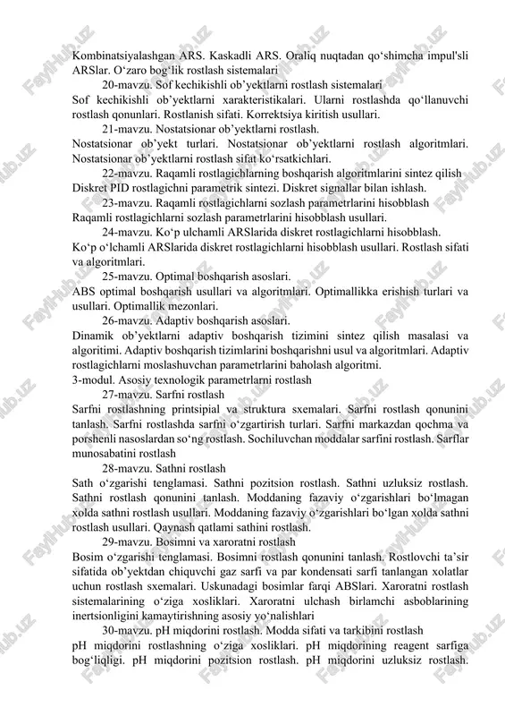 tebranishlar usuli. releli rostlagichlar yordamida avtomatik rostlash sistemalarini taxlil qilish. 16-mavzu. releli rostlagichli arslarni tadqiq qilish. rostlashning rele printsipi. vaqt relelari asosidagi rostlagichlar. dasturlanadigan releli rostlagichlar. 17-mavzu. murakkab strukturali avtomatik rostlash sistemalari. kombinirlashgan avtomatik rostlash sistemalar va ularni hisobblash. invariantlik printsipi. kaskad avtomatik rostlash sistemalari va ular uchun rostlagichlarni tanlash va sozlash. ko‘p konturli avtomatik rostlash sistemalarni qo‘llanilish xolatlari. ko‘p konturli avtomatik rostlash sistemalarini hisobblash usullari. ko‘p ulchamli boshqarish ob’yektlari. sof kechikishli ob’yektlarni rostlash. 18-mavzu. raqamli rostlagichlarni sozlash. raqamli rostlash sistemalarining dinamik xarakteristikalari. raqamli rostlash sistemalarining strukturaviy sxemalari. tipik rostlash qonunlarining diskret analoglari. raqamli rostlagichlarning optimal sozlash parametrlarini hisobblash. xolat fazosi usulida ko‘p o‘lchamli diskret rostlagichlarini sintez qilish. 19-mavzu. ko‘p konturli (murakkab strukturali) arslari. kombinatsiyalashgan ars. kaskadli ars. oraliq nuqtadan qo‘shimcha impul'sli arslar. o‘zaro bog‘lik rostlash sistemalari 20-mavzu. sof kechikishli ob’yektlarni rostlash sistemalari sof kechikishli ob’yektlarni xarakteristikalari. ularni rostlashda qo‘llanuvchi rostlash qonunlari. rostlanish sifati. korrektsiya kiritish usullari. 21-mavzu. nostatsionar ob’yektlarni …