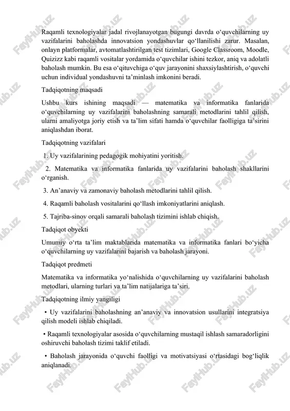 ogik mohiyatini yoritish. 2. matematika va informatika fanlarida uy vazifalarini baholash shakllarini o‘rganish. 3. an’anaviy va zamonaviy baholash metodlarini tahlil qilish. 4. raqamli baholash vositalarini qo‘llash imkoniyatlarini aniqlash. 5. tajriba-sinov orqali samarali baholash tizimini ishlab chiqish. tadqiqot obyekti umumiy o‘rta ta’lim maktablarida matematika va informatika fanlari bo‘yicha o‘quvchilarning uy vazifalarini bajarish va baholash jarayoni. tadqiqot predmeti matematika va informatika yo‘nalishida o‘quvchilarning uy vazifalarini baholash metodlari, ularning turlari va ta’lim natijalariga ta’siri. tadqiqotning ilmiy yangiligi • uy vazifalarini baholashning an’anaviy va innovatsion usullarini integratsiya qilish modeli ishlab chiqiladi. • raqamli texnologiyalar asosida o‘quvchilarning mustaqil ishlash samaradorligini oshiruvchi baholash tizimi taklif etiladi. • baholash jarayonida o‘quvchi faolligi va motivatsiyasi o‘rtasidagi bog‘liqlik aniqlanadi. ishning amaliy ahamiyati tadqiqot natijalari umumta’lim maktablari, akademik litsey va kollej o‘qituvchilari uchun amaliy qo‘llanma sifatida foydali bo‘lishi mumkin. taklif etilgan metodlar o‘quvchilarning mustaqil ishlash ko‘nikmasini rivojlantirish, baholash jarayonini shaffof va samarali tashkil etish imkonini beradi. ishning tuzilishi kurs ishi …