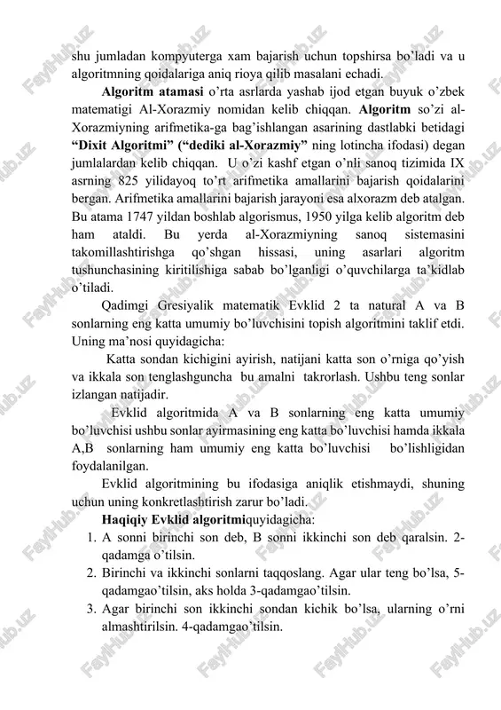 rga xam bajarish uchun topshirsa bo’ladi va u algoritmning qoidalariga aniq rioya qilib masalani echadi. algoritm atamasi o’rta asrlarda yashab ijod etgan buyuk o’zbek matematigi al-xorazmiy nomidan kelib chiqqan. algoritm so’zi al-xorazmiyning arifmetika-ga bag’ishlangan asarining dastlabki betidagi “dixit algoritmi” (“dediki al-xorazmiy” ning lotincha ifodasi) degan jumlalardan kelib chiqqan. u o’zi kashf etgan o’nli sanoq tizimida ix asrning 825 yilidayoq to’rt arifmetika amallarini bajarish qoidalarini bergan. arifmetika amallarini bajarish jarayoni esa alxorazm deb atalgan. bu atama 1747 yildan boshlab algorismus, 1950 yilga kelib algoritm deb ham ataldi. bu yerda al-xorazmiyning sanoq sistemasini takomillashtirishga qo’shgan hissasi, uning asarlari algoritm tushunchasining kiritilishiga sabab bo’lganligi o’quvchilarga ta’kidlab o’tiladi. qadimgi gresiyalik matematik evklid 2 ta natural a va b sonlarning eng katta umumiy bo’luvchisini topish algoritmini taklif etdi. uning ma’nosi quyidagicha: katta sondan kichigini ayirish, natijani katta son o’rniga qo’yish va ikkala son tenglashguncha bu amalni takrorlash. ushbu teng sonlar izlangan natijadir. evklid algoritmida a …