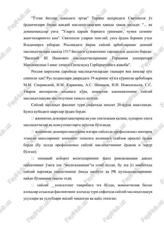 ratori maksimilian i ning elchisi sigismund gerbershteynga javobi". rossiya qirollik saroyida maslahatchilardan tashqari yana kimlar ko'p sevimli edi? rus podsholari davridagi 19-asrning ko'zga ko'ringan arboblari m.m. speranskiy, n.m. karamzin, a.s. shishkov, n.n. novosilsev, s.s. uvarov avtokratik an'anaga ko'ra, monarxiya hokimiyatining siyosiy maslahatlashuvi institutini timsol qilgan. siyosiy maslahat faoliyat turi sifatida nihoyat 20-asrda shakllandi. bunga quyidagi shartlar yordam berdi:  jamiyatni demokratlashtirish va uni elitizatsiya qilish, hukmron elita maslahatchilar va konsultantlarga muhtoj bo'lganda;  jamiyatni demokratlashtirish ilgari siyosatda professional ishtirok etmagan shaxslarning hokimiyat tepasiga kelishiga (saylov orqali) yordam berdi (bu holda professional siyosiy maslahatchining yordami i zarur bo'lgan);  ommaviy axborot vositalarining faol rivojlanishi davlat siyosatining o'ziga xos “vositalanishi”ga olib keldi, bu esa o'z navbatida siyosiy partiyada siyosatchining yonida matbuot va pr mutaxassislarining paydo bo'lishini taqozo etdi;  siyosiy __konsalting tajribaga ega bo'ldi, jamoatchilik bilan aloqalar sohasida faoliyatning alohida turi sifatida siyosiy maslahatlashuv usullari va uslublari ishlab chiqilgan va qayd etilgan; …