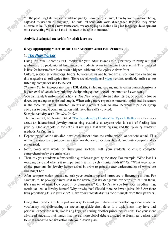 e trying to include english language development with everything we do and the kids have to be able to interact.” activity 3 adopted materials for adult learners 6 age-appropriate materials for your attentive adult esl students 1. the new yorker using the new yorker as esl fodder for your adult lessons is a great way to bring out that graduate level, professional language your students yearn to have in their arsenal. this material is best for intermediate learners and higher, with multiple topics to draw from. culture, science & technology, books, business, news and humor are all sections you can find in this magazine to pull topics from. there are alsoaudio and video sections available online to put listening comprehension to the test. the new yorker incorporates many esl skills, including reading and listening comprehension, a higher level of vocabulary building, deciphering quoted speech, grammar and even slang. you can …
