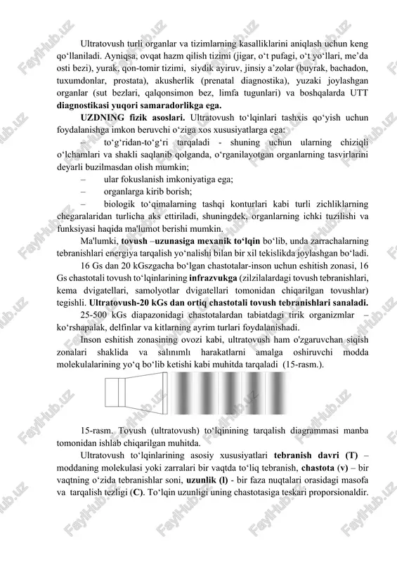 lalardagi tovush tebranishlari, kema dvigatellari, samolyotlar dvigatellari tomonidan chiqarilgan tovushlar) tegishli. ultratovush-20 kgs dan ortiq chastotali tovush tebranishlari sanaladi. 25-500 kgs diapazonidagi chastotalardan tabiatdagi tirik organizmlar – ko‘rshapalak, delfinlar va kitlarning ayrim turlari foydalanishadi. inson eshitish zonasining ovozi kabi, ultratovush ham o'zgaruvchan siqish zonalari shaklida va salınımlı harakatlarni amalga oshiruvchi modda molekulalarining yo‘q bo‘lib ketishi kabi muhitda tarqaladi (15-rasm.). 15-rasm. tovush (ultratovush) to‘lqinining tarqalish diagrammasi manba tomonidan ishlab chiqarilgan muhitda. ultratovush to‘lqinlarining asosiy xususiyatlari tebranish davri (t) – moddaning molekulasi yoki zarralari bir vaqtda to‘liq tebranish, chastota (v) – bir vaqtning o‘zida tebranishlar soni, uzunlik (l) - bir faza nuqtalari orasidagi masofa va tarqalish tezligi (c). to‘lqin uzunligi uning chastotasiga teskari proporsionaldir. ultratovushni tarqalish tezligi (c) – to‘lqinning muhitda harakatlanishi tezligi. ultratovush tarqalishining tezligi faqat atrof-muhit (to‘qima) xususiyatlari, asosan zichlik va elastiklik bilan belgilanadi. to‘qima c (m/s) miya jigar buyrak mushaklari yog‘ to‘qimasi suyak qon yumshoq to‘qimalar (o‘rtacha) havo 1510 …