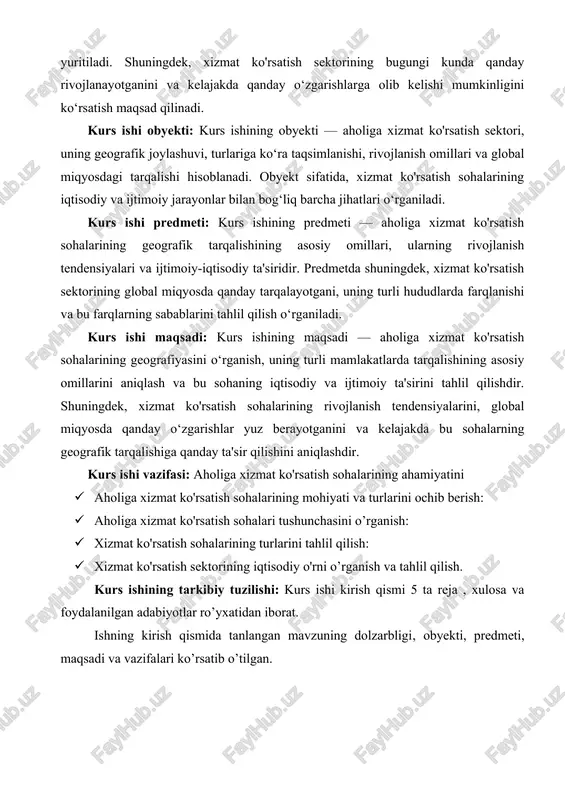 ishdir. shuningdek, xizmat ko'rsatish sohalarining rivojlanish tendensiyalarini, global miqyosda qanday o‘zgarishlar yuz berayotganini va kelajakda bu sohalarning geografik tarqalishiga qanday ta'sir qilishini aniqlashdir. kurs ishi vazifasi: aholiga xizmat ko'rsatish sohalarining ahamiyatini · aholiga xizmat ko'rsatish sohalarining mohiyati va turlarini ochib berish: · aholiga xizmat ko'rsatish sohalari tushunchasini o’rganish: · xizmat ko'rsatish sohalarining turlarini tahlil qilish: · xizmat ko'rsatish sektorining iqtisodiy o'rni o’rganish va tahlil qilish. kurs ishining tarkibiy tuzilishi: kurs ishi kirish qismi 5 ta reja , xulosa va foydalanilgan adabiyotlar ro’yxatidan iborat. ishning kirish qismida tanlangan mavzuning dolzarbligi, obyekti, predmeti, maqsadi va vazifalari ko’rsatib o’tilgan. 1. aholiga xizmat ko'rsatish sohalarining ahamiyati aholiga xizmat ko'rsatish sektori, jahon iqtisodiyotining ajralmas qismi bo‘lib, turli xizmatlar orqali aholining ehtiyojlarini qondirishga qaratilgan faoliyatlarni o‘z ichiga oladi. bu sektor jamiyatning ijtimoiy va iqtisodiy rivojlanishiga katta hissa qo‘shadi va turli tarmoqlarni qamrab olgan holda, milliy iqtisodiyotning o‘sishiga, barqarorlikka va farovonlikka ta'sir qiladi.aholiga xizmat ko'rsatish sektori global …