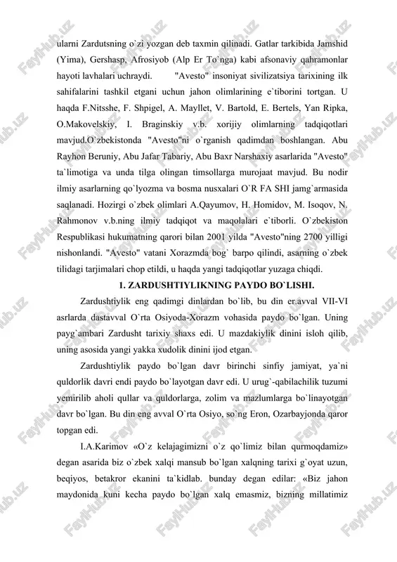 toy tarixchi sayyohlari o`z xotiralarida yozib qoldirgan keyin zardushtiylik yozuvlarida berilgan tarix nazarda tutilgan. xorazmda o`troq hayot undan ham birmuncha oldin yuzaga kelgan, davlat uning mahsuli tarzida tashkil topgan. bu haqda bundan tahminan 3 ming yil avval yaratilgan «avesto»ning qo`lyozmasi binobarin yozma tarixning ilk debochasi ishonchli dalolat bergan. «bu nodir kitob, deb yozgan edilar, i.a.karimov, bundan xxx asrlar muqaddam ikkidaryo oralig`ida mana shu muqaddas zamin umrguzorlik qilgan ajdodlarimizni biz avlodlarga qoldirgan ma`naviy, tarixiy merosidir»3. yurtboshimiz «avesto» xorazmdek qadimiy o`lkada buyuk davlat, boy ma`naviyat qimmatli madaniyat bo`lganligini hech kim inkor eta olmasligini ham ta`kidlagan. xulosa shuki, zardushtiylik eradan avvalgi 7-6 asrlarga xos bo`lgan din sifatida undan oldingi urug` qabilachilik dinlari negizida paydo bo`lgan yakka xudolik dini bo`lgan. u to 7-9 asrlargacha turli shaklda davom etib, so`ng o`rnini islom egalladi. u dastavval xorazm vohasida shakllanib, yaqin va o`rta sharqqacha tarqalib, ayrim qoldiqlari haligacha saqlanib kelmoqda. vujudga kelishi. zardushtiylik mil. av. iii-ii ming …