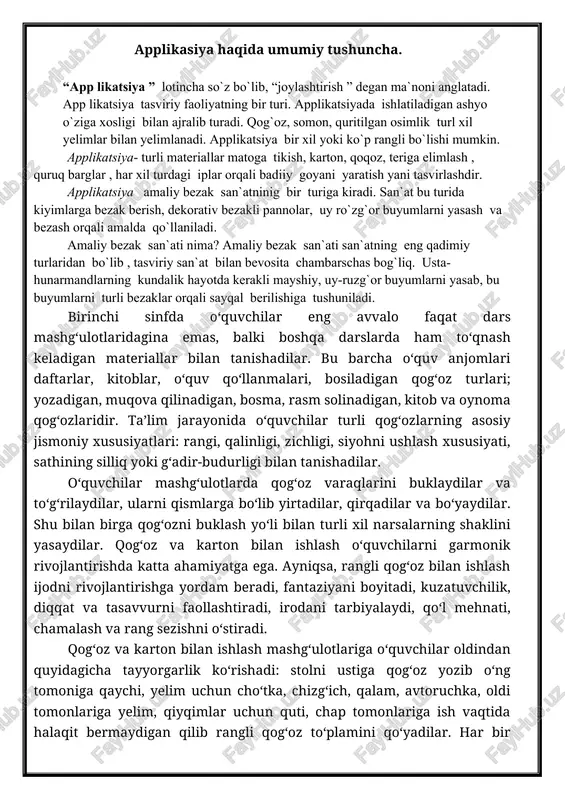 mkonini beradi. applikatsiya tasvirlash texnikasining turli formalarini qirqish va ularni fon tarzida qabul qilingan materiallar hisobiga mustahkamlashga asoslanuvchi turidir. applikatsiya 2500 yil muqaddam ko‘chmanchi xalqlarda paydo bo‘lgan. applikatsiya bilan kiyim-bosh, turar-joylar bezatilgan. applikatsiya ishida asosiy material qog‘ozdir. dazmollangan va kraxmallangan gazlama bo‘lakchalaridan foydalanish mumkin. bu materiallar bilan bir qatorda somon, quritilgan o‘simliklar urug‘i, danak, barglardan ham foydalaniladi. qog‘ozning yaltiraydigan marmar, shagren, bosma gul tushirilgan barxat, kumush va bronza rasm solish va chizmachilik navlari applikatsiya uchun yaroqlidir. applikatsiya ishlari doimo xotirada saqlanishi haqida majburiy qoida sifatida bajarilishi lozim bo‘lgan ma’lum izchillikda ado etiladi. istalgan applikatsiyadan biror narsaning qolipini tanlashdan boshlanib, undan keyin applikatsiya eskizi, qog‘oz tanlash, kerakli detallarni qirqish, ularni fonga qo‘yish keladi. eng yaxshi applikatsiyalar bu geometrik figuralardan qilinadigan ornamental applikatsiyalardir. avval ornamental eskiz tuziladi, so‘ngra kerakli detallar o‘lchami va miqdori hisoblanadi. detallarni tayyorlab ma’lum tartibda joylashtiriladi va yopishtirishni qaysi metallardan boshlash kerakligi aniqlanadi. so‘ngra tayyorlangan materiallar bir-biriga yopishtiriladi. dekorativ …