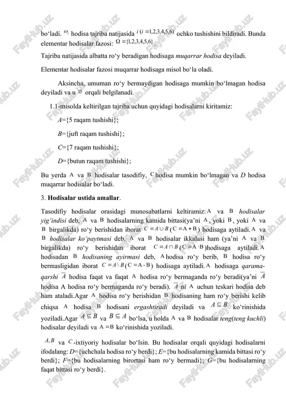 ivojlanishida katta hissa mashhur matematik laplasga (1749-1827) ham tegishlidir. u birinchi bo‘lib ehtimollar nazariyasi asoslarini qat’iy va sistematik ravishda ta’rifladi, markaziy limit teoremasining bir formasini isbotladi (muavr-laplas teoremasi) va ehtimollar nazariyasining bir necha tadbiqlarini keltirdi. ehtimollar nazariyasi rivojidagi etarlicha darajada oldinga siljish gauss (1777-1855) nomi bilan bog‘liqdir. u normal qonuniyatga yanada umumiy asos berdi va tajribadan olingan sonli ma’lumotlarni qayta ishlashning muhim usuli – “kichik kvadratlar usuli”ni yaratdi. puasson (1781-1840) katta sonlar qonunini umumlashtirdi va ehtimollar nazariyasini o‘q uzish masalalariga qo‘lladi. uning nomi bilan ehtimollar nazariyasida katta rol’ o‘ynovchi taqsimot qonuni nomlangandir. misol. tajriba nomerlangan kub(o‘yin soqqasi)ni tashlashdan iborat bo‘lsin. u holda tajriba 6 elementar hodisadan hodisalar lardan iborat bo‘ladi. hodisa tajriba natijasida ochko tushishini bildiradi. bunda elementar hodisalar fazosi: . tajriba natijasida albatta ro‘y beradigan hodisaga muqarrar hodisa deyiladi. elementar hodisalar fazosi muqarrar hodisaga misol bo‘la oladi. aksincha, umuman ro‘y bermaydigan hodisaga mumkin bo‘lmagan hodisa deyiladi va u orqali …