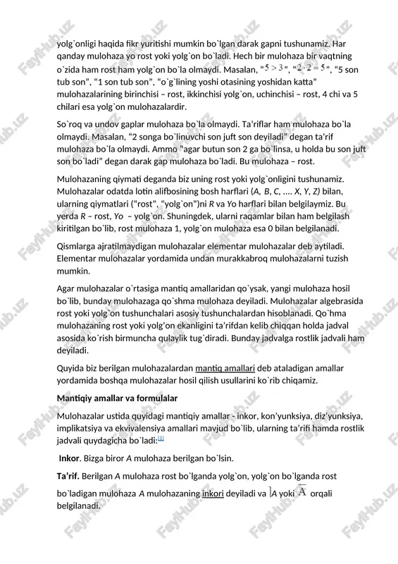 mulohazalarining birinchisi – rost, ikkinchisi yolg`on, uchinchisi – rost, 4 chi va 5 chilari esa yolg`on mulohazalardir. so`roq va undov gaplar mulohaza bo`la olmaydi. ta’riflar ham mulohaza bo`la olmaydi. masalan, “2 songa bo`linuvchi son juft son deyiladi” degan ta’rif mulohaza bo`la olmaydi. ammo “agar butun son 2 ga bo`linsa, u holda bu son juft son bo`ladi” degan darak gap mulohaza bo`ladi. bu mulohaza – rost. mulohazaning qiymati deganda biz uning rost yoki yolg`onligini tushunamiz. mulohazalar odatda lotin alifbosining bosh harflari (a, b, c, .... x, y, z) bilan, ularning qiymatlari (“rost”, “yolg`on”)ni r va yo harflari bilan belgilaymiz. bu yerda r – rost, yo – yolg`on. shuningdek, ularni raqamlar bilan ham belgilash kiritilgan bo`lib, rost mulohaza 1, yolg`on mulohaza esa 0 bilan belgilanadi. qismlarga ajratilmaydigan mulohazalar elementar mulohazalar deb aytiladi. elementar mulohazalar yordamida undan murakkabroq mulohazalarni tuzish mumkin. agar mulohazalar o`rtasiga mantiq amallaridan qo`ysak, yangi mulohaza hosil bo`lib, bunday mulohazaga …