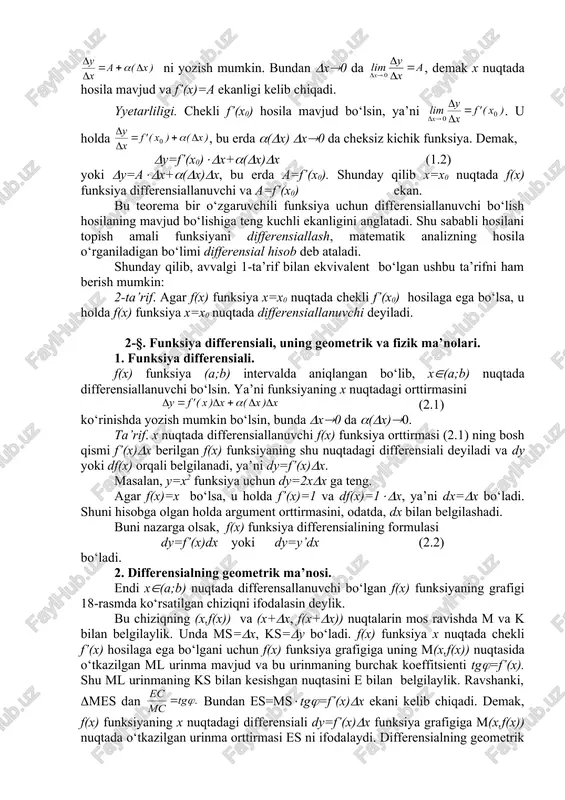 lasi dy=f’(x)dx yoki dy=y’dx (2.2) bo‘ladi. 2. differensialning geometrik ma’nosi. endi x((a;b) nuqtada differensallanuvchi bo‘lgan f(x) funksiyaning grafigi 18-rasmda ko‘rsatilgan chiziqni ifodalasin deylik. bu chiziqning (x,f(x)) va (x+(x, f(x+(x)) nuqtalarin mos ravishda m va k bilan belgilaylik. unda ms=(x, ks=(y bo‘ladi. f(x) funksiya x nuqtada chekli f’(x) hosilaga ega bo‘lgani uchun f(x) funksiya grafigiga uning m(x,f(x)) nuqtasida o‘tkazilgan ml urinma mavjud va bu urinmaning burchak koeffitsienti tg(=f’(x). shu ml urinmaning ks bilan kesishgan nuqtasini e bilan belgilaylik. ravshanki, (mes dan bundan es=ms(tg(=f’(x)(x ekani kelib chiqadi. demak, f(x) funksiyaning x nuqtadagi differensiali dy=f’(x)(x funksiya grafigiga m(x,f(x)) nuqtada o‘tkazilgan urinma orttirmasi es ni ifodalaydi. differensialning geometrik ma’nosi aynan shundan iborat. 18-rasm 3. differensialning fizik ma’nosi. moddiy nuqta s=f(t), bu erda s –bosib o‘tilgan yo‘l, t-vaqt, f(t)-differensiallanuvchi funksiya, qonuniyat bilan to‘g‘ri chiziqli harakatlanayotgan bo‘lsin. (t vaqt oralig‘ida nuqta (s=f(t+(t)-f(t) yo‘lni bosib o‘tadi. yo‘lning bu orttirmasini (s=f’(t)(t+(((t)(t ko‘rinishda ifodalashimiz mumkin. bu yo‘lni nuqta biror …
