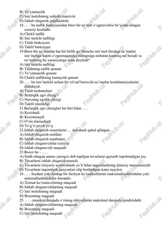 gi b) talabning naflik qonuni c) to’yinmaslik qonuni d) chekli naflikning kamayish qonuni 20. … - bu iste’molchi uchun bir xil naf beruvchi ne’matlar kombinatsiyalarini ifodalaydi. a) talab tushunchasi b) befarqlik egri chizig‘i c) narxning egrilik chizigi d) taklif elastikligi 21. befarqlik egri chiziqlari bir-biri bilan … . a) kesishadi b) kesishmaydi c) o’rin alamashadi d) to’g’ri javob yo’q 22. ishlab chiqarish resurslarini … deb atash qabul qilingan. a) ishlab chiqarish omillari b) ishlab chiqarish manbalari c) ishlab chiqaruvchilar extiyoji d) ishlab chiqaruvchi maqsadi 23. bozor bu – … . a) sotib olingan ammo yaroqsiz deb topilgan tovarlarni qaytarib topshiradigan joy. b) tovarlarni ishlab chiqarish manzili c) tovarlarni ixtiyoriy ayirboshlash yo’li bilan taqsimlashning ijtimoiy mexanmizidir d) tovarlarni taqsimlash jarayonlari olip boriladigan katta maydon 24. … - foydani yoki boshqa bir faoliyat koʻrsatkichlarini maksimallashtirishdan yoki minimallashtirishdan iboratdir. a) xizmat ko’rsatuvchining maqsadi b) ishlab chiqaruvchilarning maqsadi c) isteʼmolchining maqsadi d) bozorning maqsadi …
