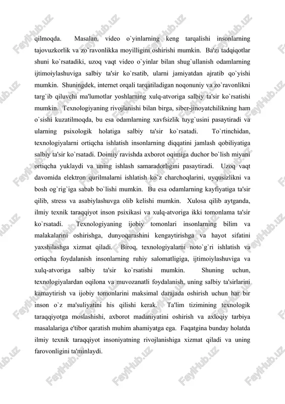 i kengaytirishga va hayot sifatini yaxshilashga xizmat qiladi. biroq, texnologiyalarni noto`g`ri ishlatish va ortiqcha foydalanish insonlarning ruhiy salomatligiga, ijtimoiylashuviga va xulq-atvoriga salbiy ta'sir ko`rsatishi mumkin. shuning uchun, texnologiyalardan oqilona va muvozanatli foydalanish, uning salbiy ta'sirlarini kamaytirish va ijobiy tomonlarini maksimal darajada oshirish uchun har bir inson o`z ma'suliyatini his qilishi kerak. ta'lim tizimining texnologik taraqqiyotga moslashishi, axborot madaniyatini oshirish va axloqiy tarbiya masalalariga e'tibor qaratish muhim ahamiyatga ega. faqatgina bunday holatda ilmiy texnik taraqqiyot insoniyatning rivojlanishiga xizmat qiladi va uning farovonligini ta'minlaydi. zamonaviy texnologiyalar va inson munosabatlariga psixologik yondashuv zamonaviy texnologiyalar va inson munosabatlariga psixologik yondashuv insoniyat tarixidagi eng muhim va murakkab masalalardan biridir. texnologiyaning jadal rivojlanishi insonlarning bir-biri bilan aloqa qilish usullarini tubdan o`zgartirdi va bu o`zgarishlar inson munosabatlariga ijobiy hamda salbiy ta`sirlar ko`rsatmoqda. psixologik nuqtai nazardan qaraganda, texnologiyaning inson munosabatlariga ta`siri juda ko`p qirrali va murakkab jarayon bo`lib, uni turli xil nazariyalar va tadqiqotlar orqali tushunish mumkin. birinchidan, …