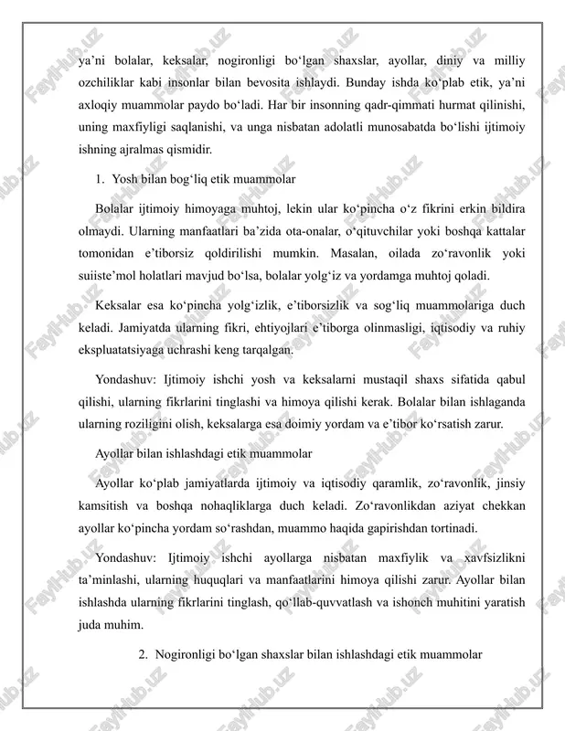 ilishi va ularga rioya qilishi kerak. xulosa turli ijtimoiy guruhlar bilan ishlashda yuzaga keladigan etik muammolar ko‘p va murakkabdir. ijtimoiy ishchi har bir mijozni inson sifatida hurmat qilishi, uning huquq va ehtiyojlarini inobatga olgan holda xizmat ko‘rsatishi zarur. bu nafaqat kasbiy talab, balki insoniy burch hamdir. axloqiy tamoyillarga amal qilish ijtimoiy ish samaradorligini oshiradi va jamiyatda adolatli munosabatlar barpo etishga yordam beradi. foydalanilgan adabiyotlar ro‘yxati 1. corey, g., corey, m. s., & callanan, p. (2015). ijtimoiy sohalardagi muammo va etikalar (9th ed.). cengage learning. 2. diller, j. v. (2015). milliy (5th ed.). cengage ko’nikmasi. 3. thompson, n. (2001). diskriminatsiyaga qarshi harakat (3rd ed.). palgrave macmillan. 4. xalqaro ijtimoiy xizmatlar organizatsiyasi (nohs). (2015). ijtimoiy professionallar uchun etik standartlar. 5. banks, s. (2012). ijtimoiy ishning etika va qadri (4th ed.). palgrave macmillan.