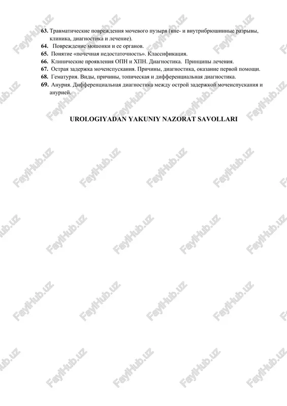 togenez. klinika. diagnostika. lechenie. 59. xirurgicheskoe lechenie dgpj: pokazaniya, metodi, oslojneniya. 60. tur pri dgpj, pokazaniya, texnika, oslojneniya. 61. oslojneniya dobrokachestvennoy giperplazii predstatelnoy jelezi. diagnostika. lechenie. 62. travmaticheskie povrejdeniya pochek (simptomatika, diagnostika, printsipi lecheniya). 63. travmaticheskie povrejdeniya mochevogo puzirya (vne- i vnutribryushinnie razrivi, klinika, diagnostika i lechenie). 64. povrejdenie moshonki i ee organov. 65. ponyatie «pochechnaya nedostatochnost». klassifikatsiya. 66. klinicheskie proyavleniya opn i xpn. diagnostika. printsipi lecheniya. 67. ostraya zaderjka mocheispuskaniya. prichini, diagnostika, okazanie pervoy pomoshi. 68. gematuriya. vidi, prichini, topicheskaya i differentsialnaya diagnostika. 69. anuriya. differentsialnaya diagnostika mejdu ostroy zaderjkoy mocheispuskaniya i anuriey. urologiyadan yakuniy nazorat savollari 1. buyraklar, siydik yo'llari, siydik pufagining anatomiyasi va fiziologiyasi. 2. prostata bezi, moyak ortigi , moyak anatomiyasi va fiziologiyasi. 3. yorgoq qavatlarini sanab bering. 4. siydikdagi miqdoriy o'zgarishlar va ularning diagnostik ahamiyati. 5. dizuriya va uning diagnostik ahamiyati. 6. urologiyada laborator tekshirish usullari. 7. umumiy siydik tahlilida normal ko'rsatkichlar. 8. uroflometriya indeksi …