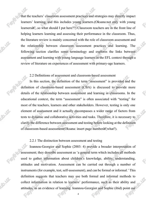 d to provide more details of the relationship between assessment and learning in classrooms. in the educational context, the term “assessment” is often associated with “testing” for most of the teachers, learners and other stakeholders. however, testing is only one element of assessment and it actually encompasses a wider range of factors from tests to dynamic and collaborative activities and tasks. therefore, it is necessary to clarify the difference between assessment and testing before looking at the definition of classroom-based assessment(oksana: insert page numberâ€¦what?). 2.2.1 the distinction between assessment and testing ioannou-georgior and sophie (2003: 4) provide a broader interpretation of assessment; they describe assessment as ‘a general term which includes all methods used to gather information about children’s knowledge, ability, understanding, attitudes and motivation. assessment can be carried out through a number of instruments (for example, test, self-assessment), and can be formal or informal.’ this definition suggests that teachers …