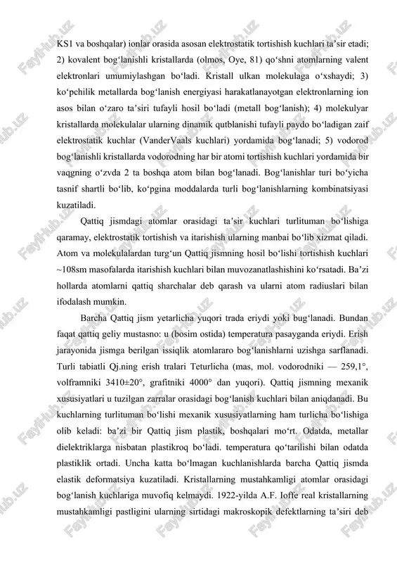 ari teturlicha (mas, mol. vodorodniki — 259,1°, volframniki 3410±20°, grafitniki 4000° dan yuqori). qattiq jismning mexanik xususiyatlari u tuzilgan zarralar orasidagi bogʻlanish kuchlari bilan aniqdanadi. bu kuchlarning turlituman boʻlishi mexanik xususiyatlarning ham turlicha boʻlishiga olib keladi: baʼzi bir qattiq jism plastik, boshqalari moʻrt. odatda, metallar dielektriklarga nisbatan plastikroq boʻladi. temperatura qoʻtarilishi bilan odatda plastiklik ortadi. uncha katta boʻlmagan kuchlanishlarda barcha qattiq jismda elastik deformatsiya kuzatiladi. kristallarning mustahkamligi atomlar orasidagi bogʻlanish kuchlariga muvofiq kelmaydi. 1922-yilda a.f. ioffe real kristallarning mustahkamligi pastligini ularning sirtidagi makroskopik defektlarning taʼsiri deb tushuntirdi (ioffe effekti). 1933-yilda j. teylor, e. orovan (aqsh) va m. polyani (buyuk britaniya) dislokatsiyashr tushunchasini taʼrifladi. katta mexanik kuchlanishlar ostida kristall oʻzini qanday tutishi dislokatsiya va kristall panjaraning boshqa chiziqli defektlari boryoʻqligiga bogʻliq. qattiq jismning plastikligi koʻp hollarda dislokatsiyalarga, mexanik xususiyatlari unga nuqsonlarni kirituvchi yoki yoʻqotuvchi ishlov berishga bogʻliq boʻladi. 1926-yilda ya.i. frenkel real kristallda panjaraning nuqtaviy defeqtlari (vakansiyalar, tugunlararo atomlar) boʻlishiga eʼtiborni …