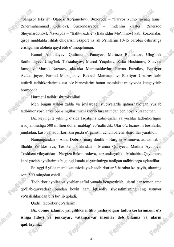 ayupova, toshkent viloyatidan – nargiza bekmurodova, surxondaryolik – muhabbat qayumova kabi yuzlab ayollarimiz bugungi kunda el-yurtimizga tanilgan tadbirkorga aylandilar. so‘nggi 5 yilda mamlakatimizda yosh tadbirkorlar 5 barobar ko‘payib, ularning soni 500 mingdan oshdi. tadbirkor ayollar va yoshlar safini yanada kengaytirish, ularni har tomonlama qo‘llab-quvvatlash bundan keyin ham iqtisodiy siyosatimizning eng ustuvor yo‘nalishlaridan biri bo‘lib qoladi. qadrli tadbirkor do‘stlarim! biz doimo izlanib, yangilikka intilib yashaydigan tadbirkorlarimizni, o‘z ishiga fidoyi va jonkuyar, vatanparvar insonlar deb bilamiz va ularni qadrlaymiz. ayniqsa, murakkab pandemiya davridagi sinov va qiyinchiliklar paytida ham xalqimizga madadkor bo‘lib, o‘z biznesini nafaqat saqlab qolgan, balki yangi ish o‘rinlarini yaratib, muhtojlarga ko‘mak berayotgan hamda ishlab chiqarish va eksportni oshirgan tadbirkor do‘stlarimga bugun chin qalbimdan rahmatlar aytaman. ana shunday faol va fidoyi tadbirkorlarning 100 nafariga, chuqur minnatdorchilik ramzi sifatida, birinchi marta o‘zbekiston respublikasi prezidenti nomidan minnatdorchilik xatini imzoladim. ana shu tadbirkorlarimizning 50 nafari shu zalda, yana 50 nafari esa hududiy studiyalarda qatnashmoqdalar. …