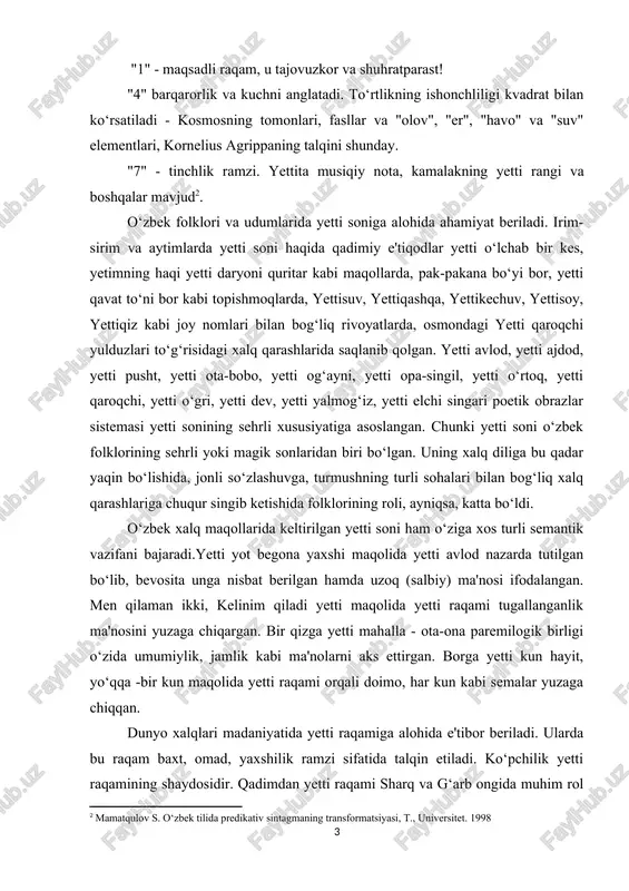 rqarorlik va kushni anglatadi. to‘rtlikning ishonshliligi kvadrat bilan ko‘rsatiladi - kosmosning tomonlari, fasllar va "olov", "er", "havo" va "suv" elementlari, kornelius agrippaning talqini shunday. "7" - tinshlik ramzi. yettita musiqiy nota, kamalakning yetti rangi va boshqalar mavjud[footnoteref:2]. [2: mamatqulov s. o‘zbek tilida rredikativ sintagmaning transformatsiyasi, t., universitet. 1998] o‘zbek folklori va udumlarida yetti soniga alohida ahamiyat beriladi. irim- sirim va aytimlarda yetti soni haqida qadimiy e'tiqodlar yetti o‘lshab bir kes, yetimning haqi yetti daryoni quritar kabi maqollarda, pak-pakana bo‘yi bor, yetti qavat to‘ni bor kabi topishmoqlarda, yettisuv, yettiqashqa, yettikeshuv, yettisoy, yettiqiz kabi joy nomlari bilan bog‘liq rivoyatlarda, osmondagi yetti qaroqshi yulduzlari to‘g‘risidagi xalq qarashlarida saqlanib qolgan. yetti avlod, yetti ajdod, yetti pusht, yetti ota-bobo, yetti og‘ayni, yetti opa-singil, yetti o‘rtoq, yetti qaroqshi, yetti o‘gri, yetti dev, yetti yalmog‘iz, yetti elshi singari poetik obrazlar sistemasi yetti sonining sehrli xususiyatiga asoslangan. shunki yetti soni o‘zbek folklorining sehrli yoki magik sonlaridan biri bo‘lgan. …