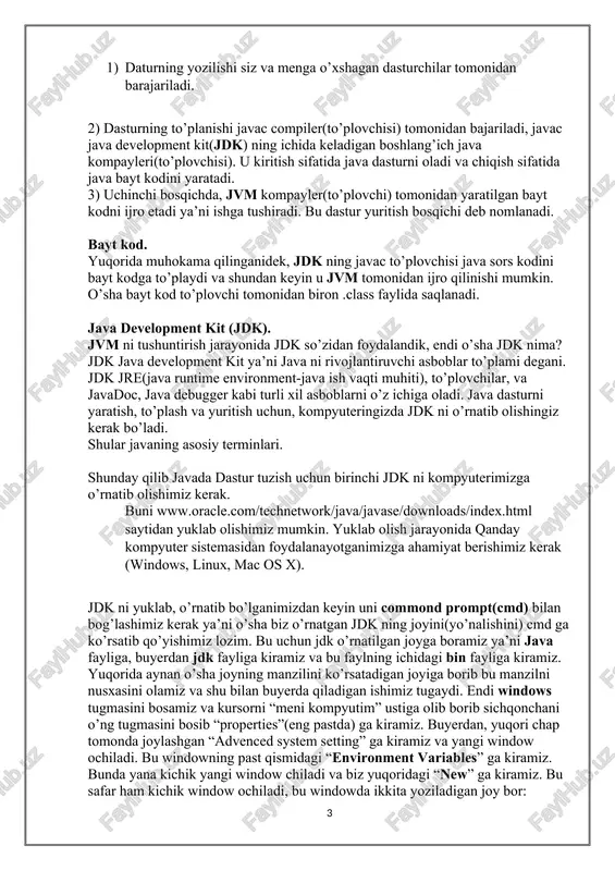 html saytidan yuklab olishimiz mumkin. yuklab olish jarayonida qanday kompyuter sistemasidan foydalanayotganimizga ahamiyat berishimiz kerak (windows, linux, mac os x). jdk ni yuklab, o’rnatib bo’lganimizdan keyin uni commond prompt(cmd) bilan bog’lashimiz kerak ya’ni o’sha biz o’rnatgan jdk ning joyini(yo’nalishini) cmd ga ko’rsatib qo’yishimiz lozim. bu uchun jdk o’rnatilgan joyga boramiz ya’ni java fayliga, buyerdan jdk fayliga kiramiz va bu faylning ichidagi bin fayliga kiramiz. yuqorida aynan o’sha joyning manzilini ko’rsatadigan joyiga borib bu manzilni nusxasini olamiz va shu bilan buyerda qiladigan ishimiz tugaydi. endi windows tugmasini bosamiz va kursorni “meni kompyutim” ustiga olib borib sichqonchani o’ng tugmasini bosib “properties”(eng pastda) ga kiramiz. buyerdan, yuqori chap tomonda joylashgan “advenced system setting” ga kiramiz va yangi window ochiladi. bu windowning past qismidagi “environment variables” ga kiramiz. bunda yana kichik yangi window chiladi va biz yuqoridagi “new” ga kiramiz. bu safar ham kichik window ochiladi, bu windowda ikkita yoziladigan joy bor: “variable name” …