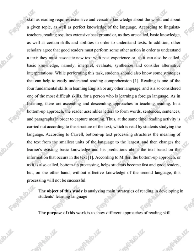 ts studying the language. according to carrell, bottom-up text processing structures the meaning of the text from the smallest units of the language to the largest, and then changes the learner's existing basic knowledge and his predictions about the text based on the information that occurs in the text [1]. according to miller, the bottom-up approach, or as it is also called, bottom-up processing, helps students become fast and good readers, but, on the other hand, without effective knowledge of the second language, this processing will not be successful. the object of this study is analyzing main strategies of reading in developing in students’ learning language the purpose of this work is to show different approaches of reading skill the theoretical value of the work is to allow the opportunity to search, find, and use various sources in reading. the practical value of the work. the information brought into forth …