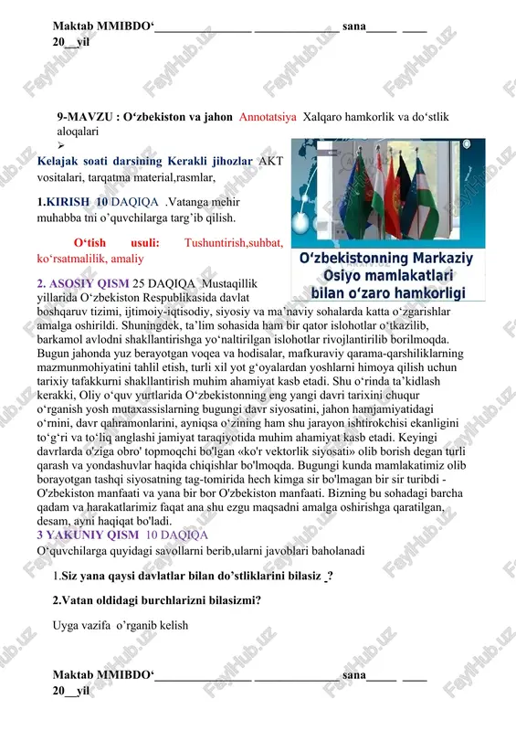 ___ ____ 20__yil 9-mavzu : oʻzbekiston va jahon annotatsiya xalqaro hamkorlik va doʻstlik aloqalari · kelajak soati darsining kerakli jihozlar akt vositalari, tarqatma material,rasmlar, 1.kirish 10 daqiqa .vatanga mehir muhabba tni o’quvchilarga targ’ib qilish. o‘tish usuli: tushuntirish,suhbat, ko‘rsatmalilik, amaliy 2. asosiy qism 25 daqiqa mustaqillik yillarida o‘zbekiston respublikasida davlat boshqaruv tizimi, ijtimoiy-iqtisodiy, siyosiy va ma’naviy sohalarda katta o‘zgarishlar amalga oshirildi. shuningdek, ta’lim sohasida ham bir qator islohotlar o‘tkazilib, barkamol avlodni shakllantirishga yo‘naltirilgan islohotlar rivojlantirilib borilmoqda. bugun jahonda yuz berayotgan voqea va hodisalar, mafkuraviy qarama-qarshiliklarning mazmunmohiyatini tahlil etish, turli xil yot g‘oyalardan yoshlarni himoya qilish uchun tarixiy tafakkurni shakllantirish muhim ahamiyat kasb etadi. shu o‘rinda ta’kidlash kerakki, oliy o‘quv yurtlarida o‘zbekistonning eng yangi davri tarixini chuqur o‘rganish yosh mutaxassislarning bugungi davr siyosatini, jahon hamjamiyatidagi o‘rnini, davr qahramonlarini, ayniqsa o‘zining ham shu jarayon ishtirokchisi ekanligini to‘g‘ri va to‘liq anglashi jamiyat taraqiyotida muhim ahamiyat kasb etadi. keyingi davrlarda o'ziga obro' topmoqchi bo'lgan «ko'r …