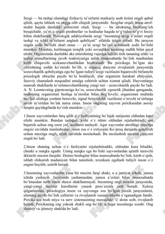 dir bo‘lishi shart emas — ya’ni sezgi ba’zan avtomatik sodir bo‘lishi mumkin. masalan, kutilmagan issiqlik yoki sovuqlikni tananing zudlik bilan qayd etishi. organizmda dastlabki aks ettirishning vujudga kelishi tirik tananing ichki va tashqi stimullarining javob reaktsiyasiga anlab munosabatda bo`lish manbaidan kelib chiquvchi sezkanuvchanlikdan boshlanadi. bu psixikaga bo`lgan aks ettirishning sodda ko`rinishi bo`lib, u organiq dunyoni rivojlanish jarayonida sezuvchanlik qobiliyatiga ega bo`lgani tufayli sezgi vazifasini bajaruvchi birlamchi psixologik obrazlar paydo bo`la boshlaydi, ular organizm harakati ehtiyojini, fazoviy chamalash maqsadini amalga oshirish uchun xizmat qiladi. hayvonlarga mansub shakllarda ta’sirlanuvchanlikning yangi turi - sezuvchanlik paydo bo`ladi. a. n. leontevning gipotezasiga ko`ra, sezuvchanlik «genetik jihatdan qaraganda, muhitning organizmni boshqa ta’sirotlar bilan bog’lovchi, organizmni muhitda mo`ljal olishiga yordam beruvchi, signal beruvchilik vazifasini o`tovchi ta’sirlarga javob ta’siridan bo`lak narsa emas. inson ongining xayvon psixikasidan asosiy farqini quyidagilarda ko`rish mumkin: 1.inson xayvonlardan farq qilib o`z faoliyatining bo`lajak natijasini oldindan kura olishi mumkin. bundan tashqari, kishi o`z ishini …