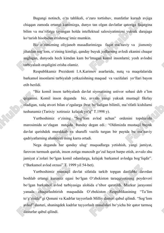 bog‘liqdir”. (“barkamol avlod orzusi” t. 1999 yil 54-bet). yurtboshimiz mustaqil davlat sifatida tarkib topgan dastlabki davrdan boshlab ertangi kunimiz egasi bo‘lgan o‘zbekiston taraqqiyotining poydevori bo‘lgan barkamol avlod tarbiyasiga alohida e’tibor qaratildi. mazkur jarayonni yanada chuqurlashtirish maqsadida o‘zbekiston respublikasining “ta’lim to‘g‘risida” gi qonuni va kadrlar tayyorlash milliy dasturi qabul qilindi. “sog‘lom avlod” dasturi, shuningdek kadrlar tayyorlash masalalari bo‘yicha bir qator tarmoq dasturlar qabul qilindi. barkamol avlodni jismoyiy barkamolsiz tasavvur qilib bo‘lmaydi, bu tarbiyaning bosh maqsadi jismonan chiniqqan, mard va sabotli, qat’iyatli va vatanparvarlarni kamol toptirishdir. prezidentimiz i.a. karimov tomonidan 2000 yilni "sog‘lom avlod" yili deb e’lon qilinishi bu tarbiyaga e’tiborni yanada kuchaytirdi. prezidentimiz: "farzandlari sog‘lom yurt qudratli bo‘ladi, qudratli yurtning farzandlari sog‘lom bo‘ladi", deb ta’kidlaydi. yurtboshimiz fikrini davom ettirar ekan, eng avvalo har bir odam o‘z sog‘ligi haqida qayg‘urishi, har bir oila o‘zidan sog‘lom nasl, sog‘lom zurriyot qoldirishni o‘ylashi zarur. agar farzand sog‘lom, oqil, iymon e’tiqodli bo‘lsa, ota-onasiga faqat rahmat keltiradi. …