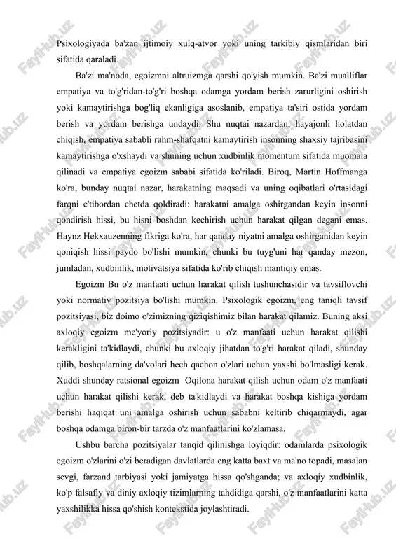 ratsional egoizm oqilona harakat qilish uchun odam o'z manfaati uchun harakat qilishi kerak, deb ta'kidlaydi va harakat boshqa kishiga yordam berishi haqiqat uni amalga oshirish uchun sababni keltirib chiqarmaydi, agar boshqa odamga biron-bir tarzda o'z manfaatlarini ko'zlamasa. ushbu barcha pozitsiyalar tanqid qilinishga loyiqdir: odamlarda psixologik egoizm o'zlarini o'zi beradigan davlatlarda eng katta baxt va ma'no topadi, masalan sevgi, farzand tarbiyasi yoki jamiyatga hissa qo'shganda; va axloqiy xudbinlik, ko'p falsafiy va diniy axloqiy tizimlarning tahdidiga qarshi, o'z manfaatlarini katta yaxshilikka hissa qo'shish kontekstida joylashtiradi. psixologik egoizm psixologik egoizm har bir insonning bitta yagona maqsadi bor, deb hisoblaydi: bu o'zining yaxshiligi (bu yaxshilikni turli xil farovonlik, baxt yoki zavq deb ta'riflash mumkin). ushbu ta'rif keng tarqalgan va tez-tez o'zini qiziqtirgan xatti-harakatlar bilan tasdiqlangan. masalan, biz odamlarni mukofot va jazo ko'rinishidagi o'z manfaatlariga murojaat qilish orqali odamlarni muayyan harakatlar qilishga undaymiz, altruistik ko'rinadigan harakatlar esa ko'pincha o'z manfaatlaridan kelib chiqqan holda namoyon bo'ladi. …