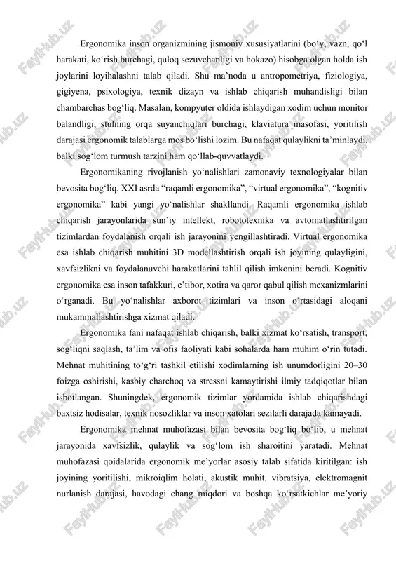 a ham muhim o‘rin tutadi. mehnat muhitining to‘g‘ri tashkil etilishi xodimlarning ish unumdorligini 20–30 foizga oshirishi, kasbiy charchoq va stressni kamaytirishi ilmiy tadqiqotlar bilan isbotlangan. shuningdek, ergonomik tizimlar yordamida ishlab chiqarishdagi baxtsiz hodisalar, texnik nosozliklar va inson xatolari sezilarli darajada kamayadi. ergonomika mehnat muhofazasi bilan bevosita bog‘liq bo‘lib, u mehnat jarayonida xavfsizlik, qulaylik va sog‘lom ish sharoitini yaratadi. mehnat muhofazasi qoidalarida ergonomik me’yorlar asosiy talab sifatida kiritilgan: ish joyining yoritilishi, mikroiqlim holati, akustik muhit, vibratsiya, elektromagnit nurlanish darajasi, havodagi chang miqdori va boshqa ko‘rsatkichlar me’yoriy chegarada bo‘lishi kerak. bu inson organizmiga ortiqcha yuk tushishining oldini oladi, ishlab chiqarishdagi baxtsiz hodisalarning kamayishiga olib keladi. ergonomikaning rivojlanishida ilmiy yondashuv, raqamli texnologiyalarni joriy etish, inson salomatligini nazorat qiluvchi “aqlli” tizimlar, avtomatlashtirilgan ish stansiyalari va sog‘lom mehnat madaniyatini shakllantirish yo‘nalishlari alohida ahamiyat kasb etmoqda. hozirda dunyo miqyosida ergonomik standartlar (masalan, iso 6385, en 614) ishlab chiqilgan bo‘lib, ular ishlab chiqarish korxonalari, ofislar va transport …
