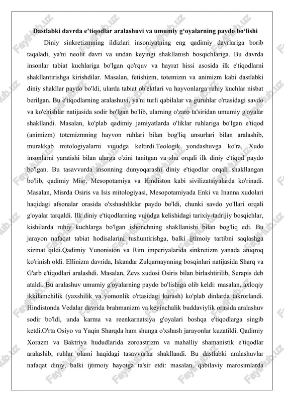 bog'liq edi. bu jarayon nafaqat tabiat hodisalarini tushuntirishga, balki ijtimoiy tartibni saqlashga xizmat qildi.qadimiy yunoniston va rim imperiyalarida sinkretizm yanada aniqroq ko'rinish oldi. ellinizm davrida, iskandar zulqarnaynning bosqinlari natijasida sharq va g'arb e'tiqodlari aralashdi. masalan, zevs xudosi osiris bilan birlashtirilib, serapis deb ataldi. bu aralashuv umumiy g'oyalarning paydo bo'lishiga olib keldi: masalan, axloqiy ikkilamchilik (yaxshilik va yomonlik o'rtasidagi kurash) ko'plab dinlarda takrorlandi. hindistonda vedalar davrida brahmanizm va keyinchalik buddaviylik orasida aralashuv sodir bo'ldi, unda karma va reenkarnatsiya g'oyalari boshqa e'tiqodlarga singib ketdi.o'rta osiyo va yaqin sharqda ham shunga o'xshash jarayonlar kuzatildi. qadimiy xorazm va baktriya hududlarida zoroastrizm va mahalliy shamanistik e'tiqodlar aralashib, ruhlar olami haqidagi tasavvurlar shakllandi. bu dastlabki aralashuvlar nafaqat diniy, balki ijtimoiy hayotga ta'sir etdi: masalan, qabilaviy marosimlarda umumiy ramzlar paydo bo'ldi, bu esa keyingi imperiyalarning diniy siyosatini belgiladi. umuman olganda, dastlabki davrda e'tiqodlar aralashuvi insoniyatning ko'chmanchiligi va savdosi natijasida yuzaga kelgan bo'lib, u umumiy g'oyalarning – masalan, …
