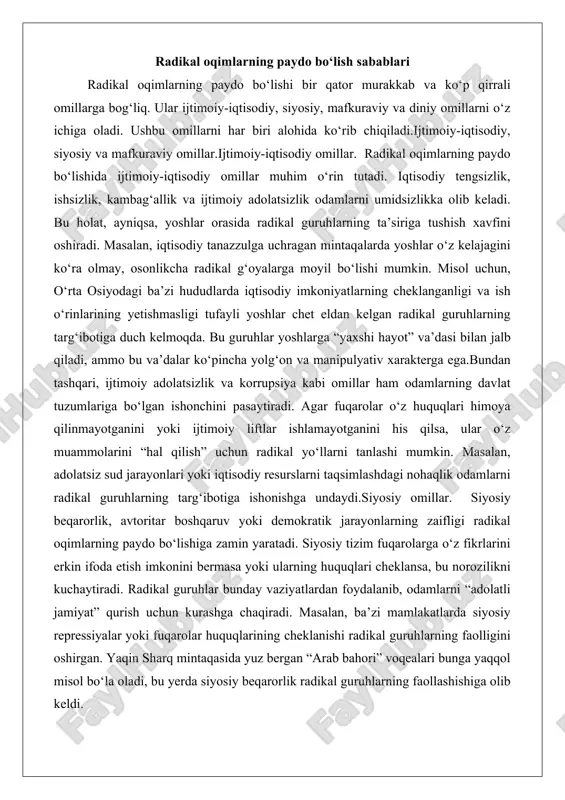 arning zaifligi radikal oqimlarning paydo bo‘lishiga zamin yaratadi. siyosiy tizim fuqarolarga o‘z fikrlarini erkin ifoda etish imkonini bermasa yoki ularning huquqlari cheklansa, bu norozilikni kuchaytiradi. radikal guruhlar bunday vaziyatlardan foydalanib, odamlarni “adolatli jamiyat” qurish uchun kurashga chaqiradi. masalan, ba’zi mamlakatlarda siyosiy repressiyalar yoki fuqarolar huquqlarining cheklanishi radikal guruhlarning faolligini oshirgan. yaqin sharq mintaqasida yuz bergan “arab bahori” voqealari bunga yaqqol misol bo‘la oladi, bu yerda siyosiy beqarorlik radikal guruhlarning faollashishiga olib keldi. mafkuraviy omillar. radikal oqimlar ko‘pincha mafkuraviy manipulyatsiyaga asoslanadi. ular o‘z g‘oyalarini targ‘ib qilishda odamlarning diniy, milliy yoki ijtimoiy his-tuyg‘ularini o‘z maqsadlari yo‘lida ishlatadi. radikal guruhlar o‘zlarini “haqiqat himoyachilari” sifatida ko‘rsatib, jamiyatdagi muammolarni oddiy va tezkor yechimlar bilan hal qilishni va’da qiladi. bu, ayniqsa, mafkuraviy bo‘shliq yuzaga kelgan jamiyatlarda samarali bo‘ladi. masalan, postsovet davlatlarida sovet mafkurasining yo‘qolishi natijasida yuzaga kelgan mafkuraviy bo‘shliqni radikal guruhlar o‘z foydasiga ishlatdi. ular diniy yoki milliy g‘oyalarni targ‘ib qilib, odamlarni o‘z safiga jalb qildi. …