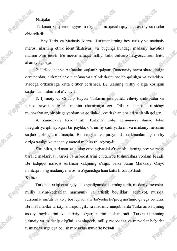 qlanadi. natijalar turkman xalqi etnologiyasini o'rganish natijasida quyidagi asosiy xulosalar chiqariladi: 1. boy tarix va madaniy meros: turkmanlarning boy tarixiy va madaniy merosi ularning etnik identifikatsiyasi va bugungi kundagi madaniy hayotida muhim o'rin tutadi. bu meros nafaqat milliy, balki xalqaro miqyosda ham katta ahamiyatga ega. 2. urf-odatlar va an’analar saqlanib qolgan: zamonaviy hayot sharoitlariga qaramasdan, turkmanlar o‘z an’ana va urf-odatlarini saqlab qolishga va avloddan-avlodga o‘tkazishga katta e’tibor berishadi. bu ularning milliy o‘ziga xosligini saqlashda muhim rol o‘ynaydi. 3. ijtimoiy va oilaviy hayot: turkman jamiyatida oilaviy qadriyatlar va jamoa hayoti haligacha muhim ahamiyatga ega. oila va jamoa o‘rtasidagi munosabatlar, bir-biriga yordam va qo‘llab-quvvatlash an’analari saqlanib qolgan. 4. zamonaviy rivojlanish: turkman xalqi zamonaviy dunyo bilan integratsiya qilinayotgan bir paytda, o‘z milliy qadriyatlarini va madaniy merosini saqlab qolishga intilmoqda. bu integratsiya jarayonida turkmanlarning milliy o'ziga xosligi va madaniy merosi muhim rol o‘ynaydi. shu bilan, turkman xalqining etnologiyasini o'rganish ularning boy va rang-barang madaniyati, …