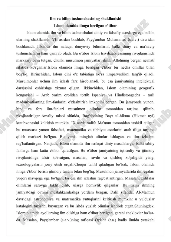 sak, islom olamida ilmga e'tibor berish ijtimoiy tuzum bilan bog'liq. musulmon jamiyatlarida ilm egalari yuqori mavqega ega bo'lgan, bu esa ilm izlashni rag'batlantirgan. masalan, xalifalar olimlarni saroyga taklif qilib, ularga homiylik qilganlar. bu tizim ilmning jamiyatdagi o'rnini mustahkamlashga yordam bergan. dalil sifatida, al-ma'mun davridagi astronomiya va matematika yutuqlarini keltirish mumkin: u yulduzlar katalogini tuzishni buyurgan va bu ishda yuzlab olimlar ishtirok etgan.shuningdek, islom olamida ayollarning ilm olishiga ham e'tibor berilgan, garchi cheklovlar bo'lsa-da. masalan, payg'ambar (s.a.v.)ning rafiqasi oyisha (r.a.) hadis ilmida yetakchi bo'lgan va minglab hadislarni rivoyat qilgan. bu misol islomda ilmning jinsiy farqsizligini ko'rsatadi, ammo amalda ayollarning ta'limi cheklangan bo'lgan.umuman, islom olamida ilmga berilgan e'tibor tsivilizatsiyaning gullashiga asos bo'lgan va evropada uyg'onish davriga ta'sir ko'rsatgan. qur’on va hadisda ilmga da’vat g‘oyalari qur'on va hadis islom olamida ilm va bilim tushunchasining asosiy manbalari hisoblanadi. qur'oni karimda ilm haqida ko'plab oyatlar mavjud bo'lib, ular insonni bilim izlashga da'vat etadi. masalan, qur'onning …