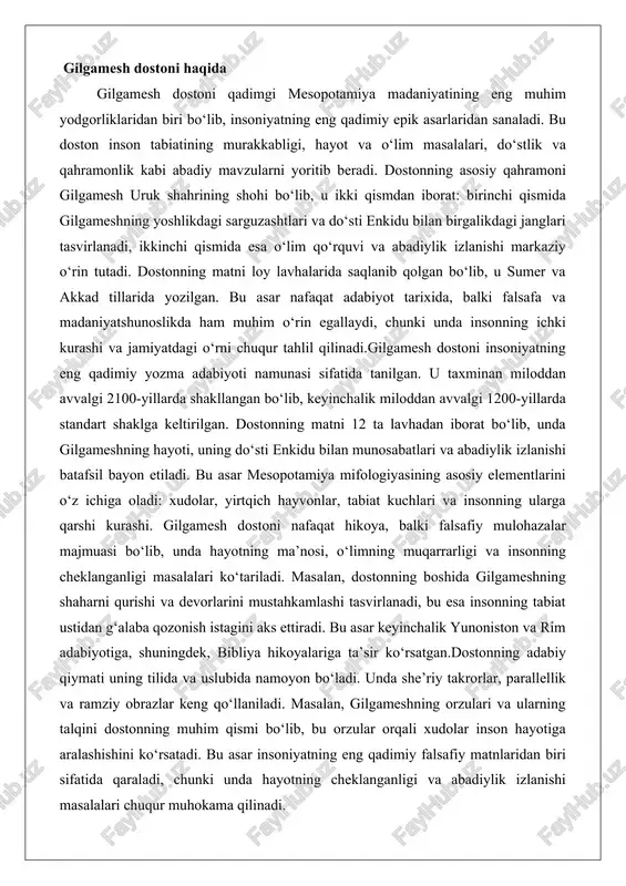 , unda hayotning ma’nosi, o‘limning muqarrarligi va insonning cheklanganligi masalalari ko‘tariladi. masalan, dostonning boshida gilgameshning shaharni qurishi va devorlarini mustahkamlashi tasvirlanadi, bu esa insonning tabiat ustidan g‘alaba qozonish istagini aks ettiradi. bu asar keyinchalik yunoniston va rim adabiyotiga, shuningdek, bibliya hikoyalariga ta’sir ko‘rsatgan.dostonning adabiy qiymati uning tilida va uslubida namoyon bo‘ladi. unda she’riy takrorlar, parallellik va ramziy obrazlar keng qo‘llaniladi. masalan, gilgameshning orzulari va ularning talqini dostonning muhim qismi bo‘lib, bu orzular orqali xudolar inson hayotiga aralashishini ko‘rsatadi. bu asar insoniyatning eng qadimiy falsafiy matnlaridan biri sifatida qaraladi, chunki unda hayotning cheklanganligi va abadiylik izlanishi masalalari chuqur muhokama qilinadi. gilgamesh dostonining kelib chiqishi va yaratilish davri gilgamesh dostonining kelib chiqishi qadimgi mesopotamiya, ya’ni hozirgi iroq hududida joylashgan sumer va akkad tsivilizatsiyalariga borib taqaladi. bu asar miloddan avvalgi iii ming yillikda shakllangan bo‘lib, dastlab og‘zaki rivoyatlar shaklida tarqalgan, keyinchalik loy lavhalarida yozib qoldirilgan. dostonning yaratilish davri miloddan avvalgi 2100–1200-yillar oralig‘ini qamrab …