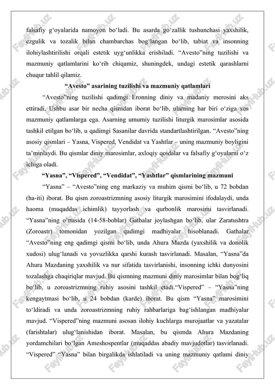 g o‘rtasida (14-58-boblar) gathalar joylashgan bo‘lib, ular zaratushtra (zoroastr) tomonidan yozilgan qadimgi madhiyalar hisoblanadi. gathalar “avesto”ning eng qadimgi qismi bo‘lib, unda ahura mazda (yaxshilik va donolik xudosi) ulug‘lanadi va yovuzlikka qarshi kurash tasvirlanadi. masalan, “yasna”da ahura mazdaning yaxshilik va nur sifatida tasvirlanishi, insonning ichki dunyosini tozalashga chaqiriqlar mavjud. bu qismning mazmuni diniy marosimlar bilan bog‘liq bo‘lib, u zoroastrizmning ruhiy asosini tashkil etadi.“vispered” – “yasna”ning kengaytmasi bo‘lib, u 24 bobdan (karde) iborat. bu qism “yasna” marosimini to‘ldiradi va unda zoroastrizmning ruhiy rahbarlariga bag‘ishlangan madhiyalar mavjud. “vispered”ning mazmuni asosan ilohiy kuchlarga murojaatlar va yazatalar (farishtalar) ulug‘lanishidan iborat. masalan, bu qismda ahura mazdaning yordamchilari bo‘lgan ameshospentlar (muqaddas abadiy mavjudotlar) tasvirlanadi. “vispered” “yasna” bilan birgalikda ishlatiladi va uning mazmuniy qatlami diniy marosimlarning kengaytirilgan shaklini ta’minlaydi.“vendidat” (yoki videvdat) – “avesto”ning huquqiy va axloqiy qismi bo‘lib, u 22 bobdan (fargard) iborat. bu qism ahura mazda va zaratushtra o‘rtasidagi suhbatlar shaklida yozilgan bo‘lib, unda yovuz ruhlarga qarshi …