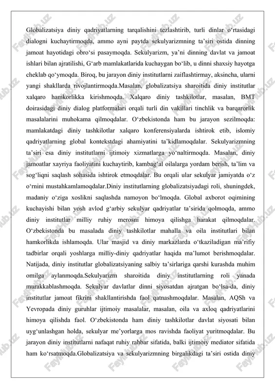 yosh avlod g‘arbiy sekulyar qadriyatlar ta’sirida qolmoqda, ammo diniy institutlar milliy ruhiy merosni himoya qilishga harakat qilmoqdalar. o‘zbekistonda bu masalada diniy tashkilotlar mahalla va oila institutlari bilan hamkorlikda ishlamoqda. ular masjid va diniy markazlarda o‘tkaziladigan ma’rifiy tadbirlar orqali yoshlarga milliy-diniy qadriyatlar haqida ma’lumot berishmoqdalar. natijada, diniy institutlar globalizatsiyaning salbiy ta’sirlariga qarshi kurashda muhim omilga aylanmoqda.sekulyarizm sharoitida diniy institutlarning roli yanada murakkablashmoqda. sekulyar davlatlar dinni siyosatdan ajratgan bo‘lsa-da, diniy institutlar jamoat fikrini shakllantirishda faol qatnashmoqdalar. masalan, aqsh va yevropada diniy guruhlar ijtimoiy masalalar, masalan, oila va axloq qadriyatlarini himoya qilishda faol. o‘zbekistonda ham diniy tashkilotlar davlat siyosati bilan uyg‘unlashgan holda, sekulyar me’yorlarga mos ravishda faoliyat yuritmoqdalar. bu jarayon diniy institutlarni nafaqat ruhiy rahbar sifatida, balki ijtimoiy mediator sifatida ham ko‘rsatmoqda.globalizatsiya va sekulyarizmning birgalikdagi ta’siri ostida diniy institutlarning roli ko‘paymoqda. ular endi faqat ibodat joylari emas, balki xalqaro munosabatlarda ham ishtirok etuvchi tuzilmalar. masalan, vatikan kabi diniy markazlar diplomatik munosabatlarni yuritmoqda. o‘zbekistonda …