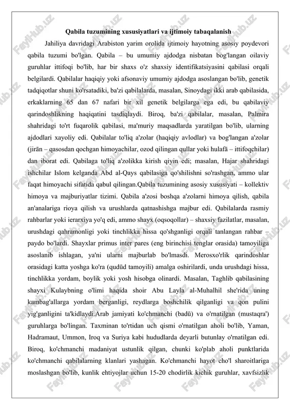 mo shayx (oqsoqollar) – shaxsiy fazilatlar, masalan, urushdagi qahramonligi yoki tinchlikka hissa qo'shganligi orqali tanlangan rahbar – paydo bo'lardi. shayxlar primus inter pares (eng birinchisi tenglar orasida) tamoyiliga asoslanib ishlagan, ya'ni ularni majburlab bo'lmasdi. merosxo'rlik qarindoshlar orasidagi katta yoshga ko'ra (qudūd tamoyili) amalga oshirilardi, unda urushdagi hissa, tinchlikka yordam, boylik yoki yosh hisobga olinardi. masalan, taghlib qabilasining shayxi kulaybning o'limi haqida shoir abu layla al-muhalhil she'rida uning kambag'allarga yordam berganligi, reydlarga boshchilik qilganligi va qon pulini yig'ganligini ta'kidlaydi.arab jamiyati ko'chmanchi (badū) va o'rnatilgan (mustaqra') guruhlarga bo'lingan. taxminan to'rtidan uch qismi o'rnatilgan aholi bo'lib, yaman, hadramaut, ummon, iroq va suriya kabi hududlarda deyarli butunlay o'rnatilgan edi. biroq, ko'chmanchi madaniyat ustunlik qilgan, chunki ko'plab aholi punktlarida ko'chmanchi qabilalarning klanlari yashagan. ko'chmanchi hayot cho'l sharoitlariga moslashgan bo'lib, kunlik ehtiyojlar uchun 15-20 chodirlik kichik guruhlar, xavfsizlik uchun 500 chodirgacha bo'lgan kattaroq birliklarga birlashgan. ko'chmanchilar va o'rnatilgan aholi o'zaro doimiy aloqada bo'lib, arab birligini mustahkamlagan, …