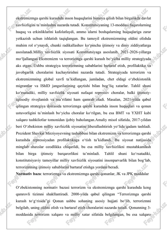 shda inson huquqlari va qonun ustuvorligini ta’minlash bo‘yicha choralar ko‘rilgan, bu esa bmt va yxht kabi xalqaro tashkilotlar tomonidan ijobiy baholangan.amaliy misol sifatida, 2017-yildan beri o‘zbekiston milliy xavfsizlik siyosatini liberallashtirish yo‘lida qadam tashladi. prezident shavkat mirziyoyevning tashabbusi bilan ekstremizm va terrorizmga qarshi kurashda repressiyadan profilaktikaga o‘tish ta’kidlandi. bu siyosat natijasida minglab shaxslar ozodlikka chiqarildi, bu esa milliy xavfsizlikni mustahkamlash bilan birga ijtimoiy barqarorlikni ta’minladi. tahlil shuni ko‘rsatadiki, konstitutsiyaviy tamoyillar milliy xavfsizlik siyosatini insonparvarlik bilan bog‘lab, terrorizmning ijtimoiy sabablarini bartaraf etishga yordam beradi. normativ baza: terrorizmga va ekstremizmga qarshi qonunlar, jk va jpk moddalar o‘zbekistonning normativ bazasi terrorizm va ekstremizmga qarshi kurashda keng qamrovli tizimni shakllantiradi. 2000-yilda qabul qilingan “terrorizmga qarshi kurash to‘g‘risida”gi qonun ushbu sohaning asosiy hujjati bo‘lib, terrorizmni belgilab, uning oldini olish va bartaraf etish choralarini nazarda tutadi. qonunning 3-moddasida terrorizm xalqaro va milliy xatar sifatida belgilangan, bu esa xalqaro hamkorlikni kuchaytirishga asos yaratadi. bundan tashqari, 2021-yilda qabul qilingan …