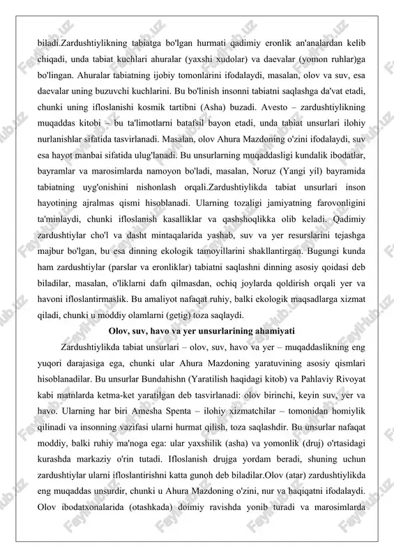 saqlaydi. olov, suv, havo va yer unsurlarining ahamiyati zardushtiylikda tabiat unsurlari – olov, suv, havo va yer – muqaddaslikning eng yuqori darajasiga ega, chunki ular ahura mazdoning yaratuvining asosiy qismlari hisoblanadilar. bu unsurlar bundahishn (yaratilish haqidagi kitob) va pahlaviy rivoyat kabi matnlarda ketma-ket yaratilgan deb tasvirlanadi: olov birinchi, keyin suv, yer va havo. ularning har biri amesha spenta – ilohiy xizmatchilar – tomonidan homiylik qilinadi va insonning vazifasi ularni hurmat qilish, toza saqlashdir. bu unsurlar nafaqat moddiy, balki ruhiy ma'noga ega: ular yaxshilik (asha) va yomonlik (druj) o'rtasidagi kurashda markaziy o'rin tutadi. ifloslanish drujga yordam beradi, shuning uchun zardushtiylar ularni ifloslantirishni katta gunoh deb biladilar.olov (atar) zardushtiylikda eng muqaddas unsurdir, chunki u ahura mazdoning o'zini, nur va haqiqatni ifodalaydi. olov ibodatxonalarida (otashkada) doimiy ravishda yonib turadi va marosimlarda markaziy o'rin egallaydi. avestoda olov "yaxshi, kuchli va foydali" deb ta'riflanadi (yasna 17.3), va uning tozaligi ilohiy nurlanishni saqlaydi. qadimiy eronliklar olovga …