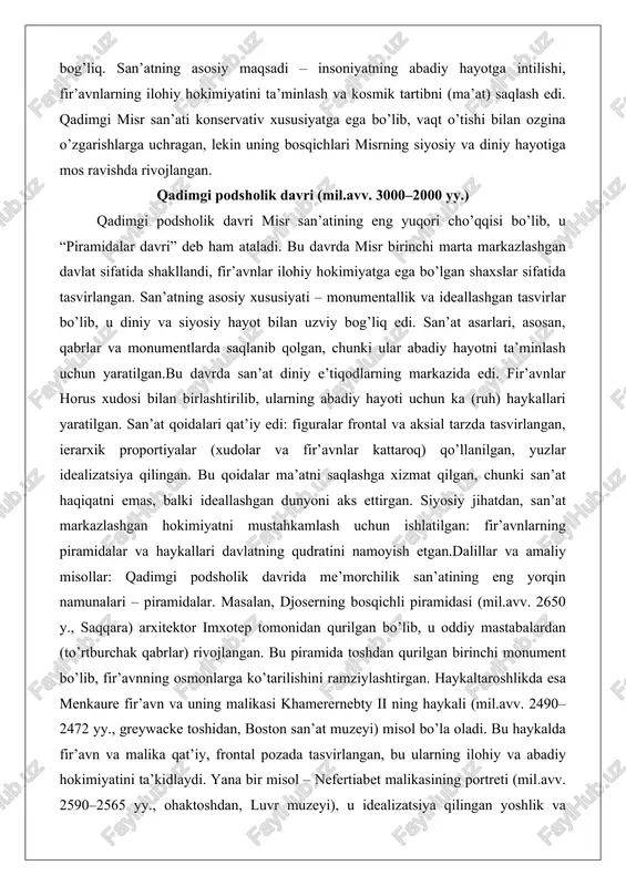 ratilgan.bu davrda san’at diniy e’tiqodlarning markazida edi. fir’avnlar horus xudosi bilan birlashtirilib, ularning abadiy hayoti uchun ka (ruh) haykallari yaratilgan. san’at qoidalari qat’iy edi: figuralar frontal va aksial tarzda tasvirlangan, ierarxik proportiyalar (xudolar va fir’avnlar kattaroq) qo’llanilgan, yuzlar idealizatsiya qilingan. bu qoidalar ma’atni saqlashga xizmat qilgan, chunki san’at haqiqatni emas, balki ideallashgan dunyoni aks ettirgan. siyosiy jihatdan, san’at markazlashgan hokimiyatni mustahkamlash uchun ishlatilgan: fir’avnlarning piramidalar va haykallari davlatning qudratini namoyish etgan.dalillar va amaliy misollar: qadimgi podsholik davrida me’morchilik san’atining eng yorqin namunalari – piramidalar. masalan, djoserning bosqichli piramidasi (mil.avv. 2650 y., saqqara) arxitektor imxotep tomonidan qurilgan bo’lib, u oddiy mastabalardan (to’rtburchak qabrlar) rivojlangan. bu piramida toshdan qurilgan birinchi monument bo’lib, fir’avnning osmonlarga ko’tarilishini ramziylashtirgan. haykaltaroshlikda esa menkaure fir’avn va uning malikasi khamerernebty ii ning haykali (mil.avv. 2490–2472 yy., greywacke toshidan, boston san’at muzeyi) misol bo’la oladi. bu haykalda fir’avn va malika qat’iy, frontal pozada tasvirlangan, bu ularning ilohiy va abadiy …