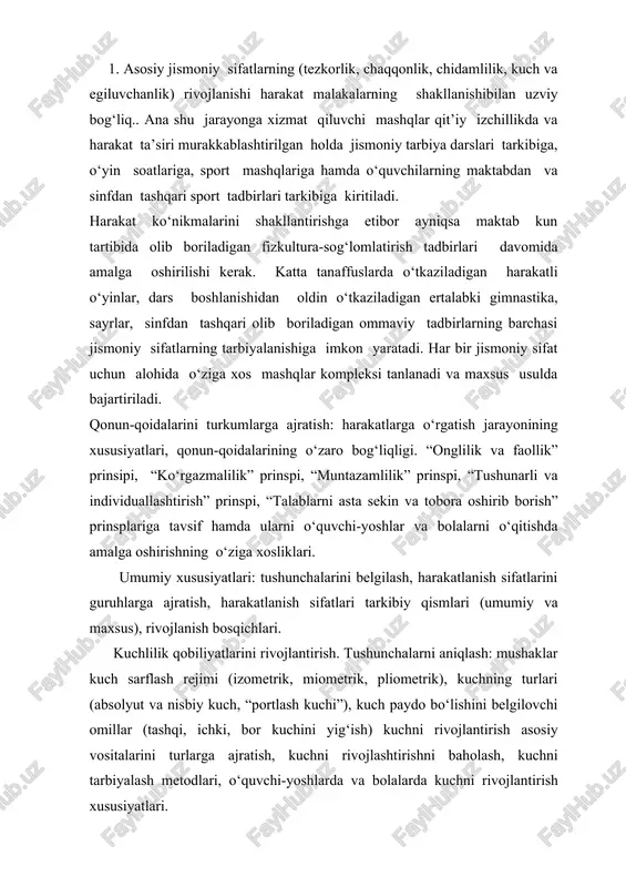 bsolyut va nisbiy kuch, “portlash kuchi”), kuch paydo bo‘lishini belgilovchi omillar (tashqi, ichki, bor kuchini yig‘ish) kuchni rivojlantirish asosiy vositalarini turlarga ajratish, kuchni rivojlashtirishni baholash, kuchni tarbiyalash metodlari, o‘quvchi-yoshlarda va bolalarda kuchni rivojlantirish xususiyatlari. tezlik qobiliyatlarini tarbiyalash. tushunchalarni aniqlash (tezlik, chaqqonlik). tezlikni ko‘rsatish turlari, chaqqonlikni tarbiyalash metodlari, bolalarda chaqqonlikni rivojlantirish xususiyatlari. chaqqonlilik qobiliyatlarini tarbiyalash (epchillik) tushunchasini aniqlash, chaqqonlilik xususiyatlari, chaqqonlilik qobiliyatlarini rivojlantirish qonuniyatlari, chaqqonlilik tarbiyalash vositalari, chaqqonlilik tarbiyalash metodlari, chaqqonlilik rivojlantirishning o‘ziga xos xususiyatlari. chidamlilik sifatini tarbiyalash. chidamlilik qobiliyatini tushunchalari nisbatlari, chidamlilikning ikki bosqichi, kuchlar zonasi bo‘yicha chidamlilik turlari, chidamlilikning rivojlanishini baholash. jismoniy tarbiya jarayonida organizmning ba’zi morfofunksional xususiyalariga yo‘naltirilgan ta’sir ko‘rsatish asoslari: egiluvchanlik qobiliyatiga tushuncha, egiluvchanlikni tushunish, mushaklarda faol va sust harakatchanlik, rivojlanish qonuniyatlari, mushaklarda harakatchanlikni rivojlanishini baholash. maktabda har kunibirinchi soat darsdan oldin ertalabki gimnastika o'tkazilishi lozim. darsdan oldin o'tkaziladigan gimnastika birinchi soat darsdan 15-20 daq. oldin boshlanib kirish bo'limiga 3-5 daqiqa qolganda tugaydi. darsgacha o'tkaziladigan gimnastikadanasosiy maqsad …