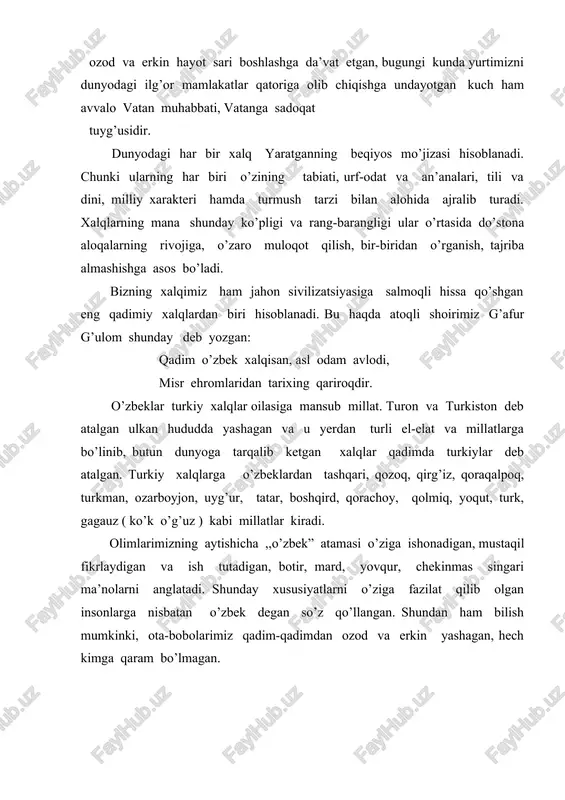 oq hayot uchun muayyan shart-sharoitlar lozim bo’ladi. avvalo, qo’nim topgan yerga muhabbat , bu makonning tabiatiga mos milliy xarakter, turmush tarzi, kasb-u hunar, qadriyat va an’analar shakllangan bo’lishi lozim. shuningdek , o’troq hayot tashqi dushmanga, har xil qiyinchiliklarga qarshi birlashish, ularni yengish uchun g’oyaviy va davlatchilik asoslarining bo’lishini ham taqozo etadi.demak, xalqimiz qadim-qadimdan ana shunday asoslarning barchasiga ega bo’lgan. shu haqda prezidentimiz islom karimovning ko’plab asarlarida, xususan, ,, tarixiy xotirasiz kelajak yo’q “ nomli suhbatida ko’pgina ma’lumotlar berilgan. xalqimizning nomini ulug’lagan, uning shan’-u sharafini oshirgan yana bir fazilat borki, bu uning hamisha yuksak ma’naviyatga, ilm va ma’rifatga intilib yashashidir. shu tufayli xalqimiz dunyo madaniyati xazinasiga ulkan hissa qo’shgan. bizning ajdodlarimiz tomonidan yaratilgan boy va bebaho madaniy merosni butun dunyo tan oladi. bizning xalqimiz qadim-qadimdan dunyoga ko’plab allomalar, aziz-avliyolar, shoir va mutafakkirlarni yetkazib bergan. ularning har biri nafaqat ulkan ilmiy, adabiy, diniy merosi, balki noyob fazilatlari bilan ham millatimiz nomini, insonlik …
